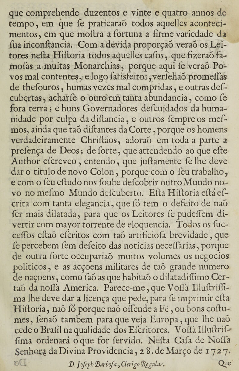 que comprehende duzentos e vinte e quatro annos de tempo, em que fe praticaraò todos aquelles aconteci¬ mentos , em que moftra a fortuna a firme variedade da fua inconftancia. Com a devida proporção veraó os Lei¬ tores nefta Hiftoria todos aquelles cafos, que fizeraò fa- mofas a muitas Monarchias, porque aqui íè veraó Po¬ vos mal contentes, e logo fatisfeitos, verièhaó promeiTas de thefouros, humas vezes mal compridas, e outras def- cubertas, acharíe o ouro em tanta abundancia, como íe fora terra> e huns Governadores defcuidados da huma¬ nidade por culpa da diftancia, e outros fempre os mef- mos, ainda que taò diftantes da Corte, porque os homens verdadeiramente Chriítáos, adoraó em toda a parte a prefença de Deos; de forte, que attendendo ao que efte Author efcreveo, entendo, que juftamente felhe deve dar o titulo de novo Colon, porque com o feu trabalho, e com o feu eftudo nos foube defcobrir outro Mundo no¬ vo nomefmo Mundo defcuberto. Eíla Hiftoria eftáef- crita com tanta elegancia, que fó tem o defeito de naó fer mais dilatada, para que os Leitores fe pudeífem di¬ vertir com mayor torrente de eloquência. Todos os fuc- ceífos eftaó eícritos com taó artificiofa brevidade , que íe percebem fem defeito das noticias neceífarias, porque de outra forte occupariaó muitos volumes os negocios políticos, e as acçoens militares de taó grande numero de naçoens, como faó as que habitaó o dilatadiííimo Cer- taó danoffa America. Parece-me, que Vofía Illuftriíii- ma lhe deve dar a licença que pede, para fè imprimir eíla Hiftoria, nao ío porque nao offende a Fé, ou bons coftu- mes, fenaó também para que veja Europa, que lhe nao cede o Braíil na qualidade dos Efcritores. Voffa Illuftrií- íima ordenará o que for íervido. Nefta Cafa de Noíia Senhor £ da Divina Providencia, 2 8. de Março de 17 2 7. 'O1 i. ' 2) Jofcph Barbofa} Clérigo Regular. Qye