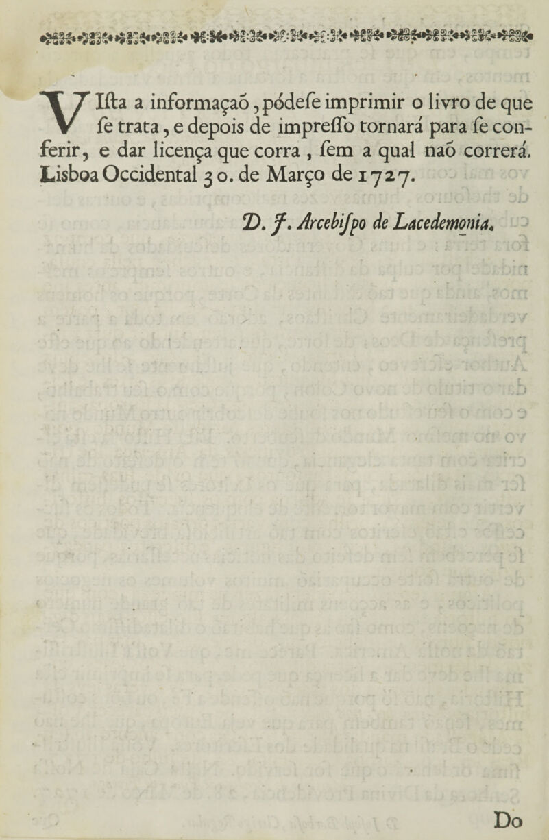 •íg|f.«52IS»»í33í«*'Sglí* =!«••$■ :S3**®£:3£» *9» ^á§^^SIÍ»^í*5*^fSá* Vlíla a informaçaò, pódefe imprimir o livro de que íe trata, e depois de impreíTo tornará para fe con¬ ferir, e dar licença que corra , fem a qual naõ correrá. Lisboa Occidental 3 o. de Março de 1727. T). f. Arcebifpo de Lacedemonia.