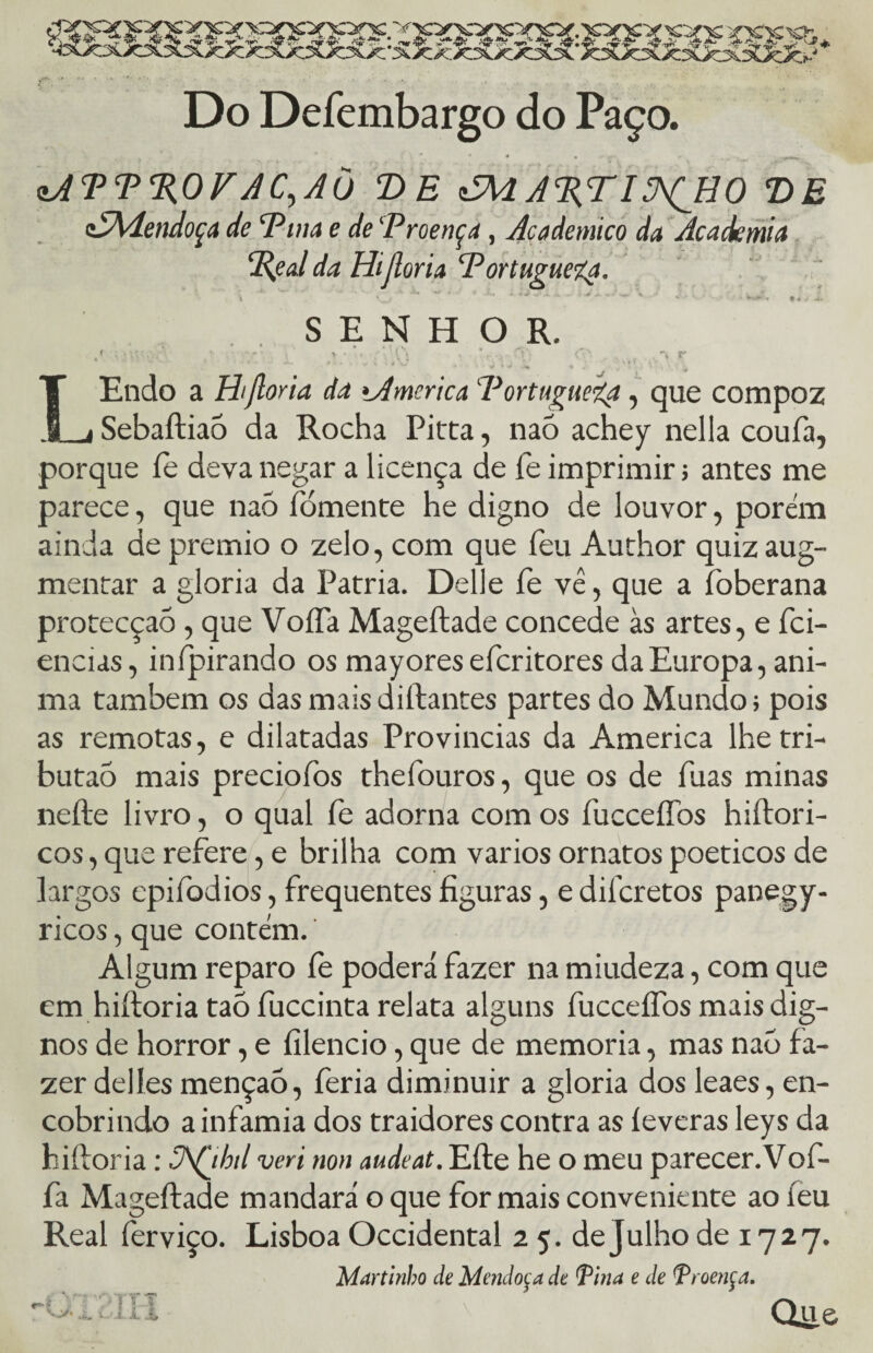 «JÜdfcSÜc Do Defembargo do Paço. , '. # . '• *. • * * ' y- <• • - .**•*»- zATT%OFAC, AU D E i5HA%TI^ÇH0 VE cSMendoça de ‘Pina e de Proença, Acadêmico da Academia Pçal da Hifloria Portuguesa. \ * *** ■' ^ v‘ ^ •* V.- ’ ; ***►■•« SENHOR. / ,'• i V • . ;■ í\ .. %.. r - .. . r * ' * ♦ * r V k . 4 , j J ‘ ^ ‘ Í r * g • ‘ K* LEndo a Hifloria da tAmcrica Portuguefy, que compoz Sebaftiaó da Rocha Pitta, nao achey nella coufa, porque íe deva negar a licença de fe imprimir; antes me parece, que naó fomente he digno de louvor, porém ainda de prêmio o zelo, com que feu Author quiz aug- mentar a gloria da Patria. Delle fe vê, que a foberana protecção, que VoíTa Mageftade concede às artes, e fci- encias, inípirando os mayores efcritores da Europa, ani¬ ma também os das mais diftantes partes do Mundo; pois as remotas, e dilatadas Provindas da America lhetri- butaò mais preciofos thefouros, que os de fuas minas nefte livro, o qual fe adorna com os fucceííbs hiftori- cos, que refere, e brilha com vários ornatos poéticos de largos epifodios, frequentes figuras, e dilcretos panegy- ricos, que contém. Algum reparo fe poderá fazer na miudeza, com que em hiftoria taó fuccinta relata alguns fucceífos mais dig¬ nos de horror, e fílencio, que de memória, mas naõ fa¬ zer delíes mençaó, feria diminuir a gloria dos leaes, en¬ cobrindo a infamia dos traidores contra as íeveras leys da hiftoria; 3\fihd veri non audeat. Efte he o meu parecer. Vof- fa Mageftade mandará o que for mais conveniente ao ieu Real ferviço. Lisboa Occidental 2 5. de julho de 1727. Maninho de Mcndoea de Pina e de Troençd. • ' Que vy. u._ Oi. 1