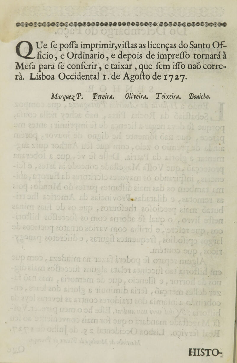 QUe fe poffa imprimir,viftas as licenças do Santo Of- ficio, e Ordinário, e depois de impreííb tornará à Meia para fe conferir, e taixar, que fem iflb naõ corre¬ ra. Lisboa Occidental i. de Agoíto de 1727. 1 i i. i Marque^T. Tereira. Oliveira. Teixeira, fionicbo. lí j: t HISTO-