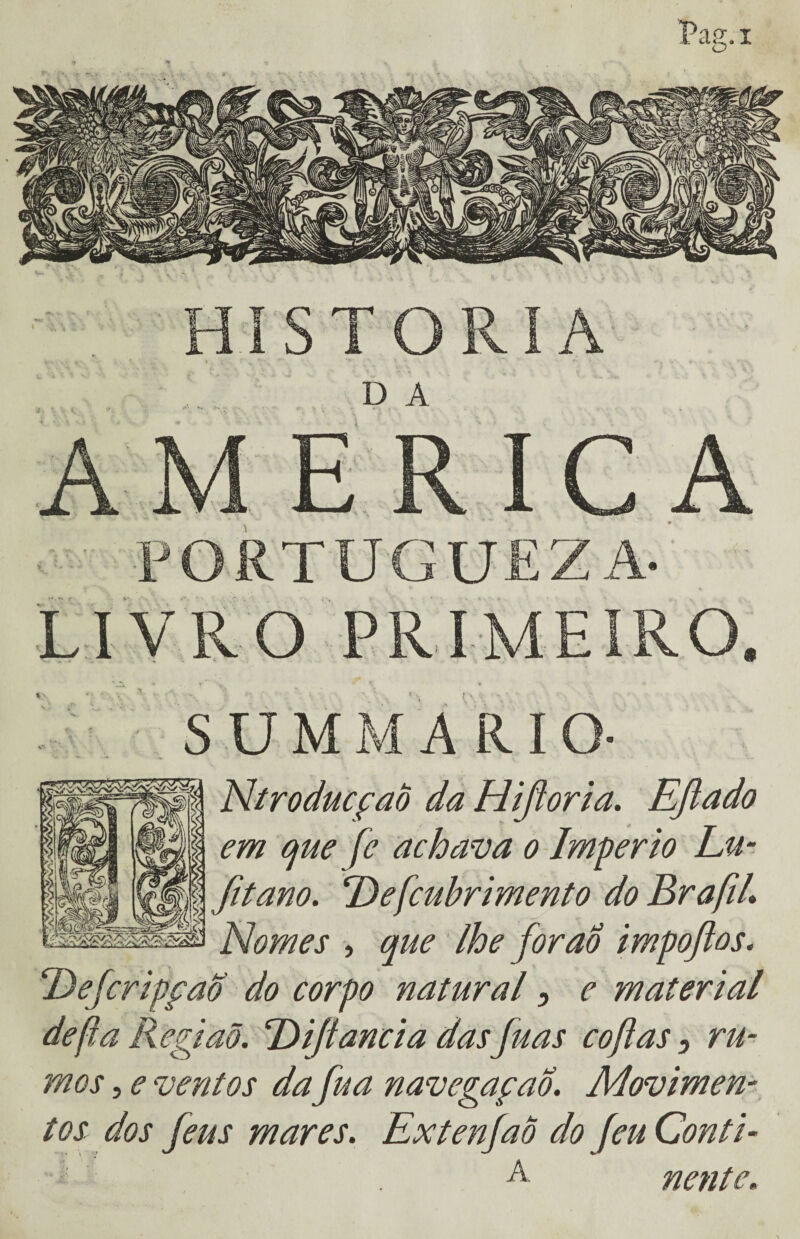 AM E R IC A PORTUGUEZA- LIVRO PRIMEIRO. % ... ' iij SUMMARIO- NtroducçaÒ da Hifioria. Ejiado em que fe achava o Império Lu- fitano. Defcuhrimento Nomes , que lhe forao impoftos. ‘Defcripfaõ do corpo natural 5 e material de fia Regiaõ. Dijtancia dasfuas cofias, ru¬ mos , e ventos dafua navegafao. Movimen¬ tos dos feus mares. ExtenfaÕ do feu Conti- A nente.