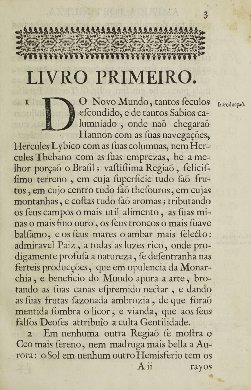LIVRO PRIMEIRO. 1 g O Novo Mundo, tantos feculos 1 g efcondido, e de tantos Sábios ca- H Jf lumniado , onde naó chegaraó Hannon com as fuas navegações, Hercules Lybico com as íuas columnas, nem Her¬ cules Thebano com as íuas emprezas, he a me¬ lhor porção o Braíil; vaítiííima Regiaó, felicif- íimo terreno , em cuja íuperficie tudo fàó fru¬ tos , em cujo centro tudo faó thefouros, em cujas montanhas, e coitas tudo faó aromas; tributando os feus campos o mais util alimento, as fuas mi¬ nas o mais fino ouro, os feus troncos o mais fuave balfamo, e os feus mares o ambar mais feleóto: admiravel Paiz, a todas as luzes rico, onde pro¬ digamente prol ufa a natureza, fe defentranha nas ferteis producçóes, que em opulência da Monar- chia, e beneficio do Mundo apura a arte, bro¬ tando as fuas canas efpremido néctar , e dando as fuas frutas fazonada ambrozia, de que foraó mentida fombra o licor, e vianda, que aos feus falfos Deofes attribuío a culta Gentilidade. 2 Em nenhuma outra Regiaó fe moílra o Ceo mais fereno, nem madruga mais bella a Au¬ rora : o Sol em nenhum outro Hemisfério tem os A ii rayos