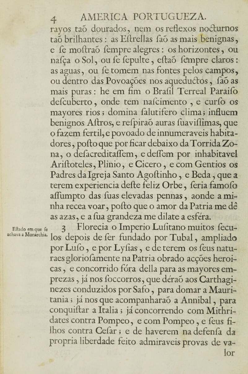 rayos tao dourados, nem os reflexos nocturnos taõ brilhantes: asEítrellas faòasmais benignas, e fe moftraó fempre alegres : os horizontes, ou nafça o Sol, oufefepulte, eftaò fempre claros: as aguas, ou fe tomem nas fontes pelos campos, ou dentro das Povoações nos aqueductos, fao as mais puras: he em fim o Braíil Terreal Paraiíò defcuberto, onde tem naícimento , e curíb os mayores rios; domina falutifero clima; influem benignos Aftros, e refpiraò auras fuavifiimas, que o fazem fértil, e povoado de innumeraveis habita¬ dores , pofto que por ficar debaixo da Tórrida Zo¬ na , o defacreditaífem, e deflem por inhabitavel Ariftoteles, Plinio, e Cicero, e com Gentios os Padres da Igreja Santo Agoítinho, e Beda, que a terem experiencia defte feliz Orbe, feria famoíb aífumpto das fuas elevadas pennas, aonde a mi¬ nha recea voar, pofto que o amor da Patria me dê as azas, e afua grandeza me dilate a esfera. . 3 Florecia o Império Luíitano muitos fecu- Tos depois defer fundado porTubal, ampliado por Lufo, e por Lyfias, e de terem os feus natu- raes gloriofamente na Patria obrado acções heroi¬ cas , e concorrido fora delia para as mayores em- prezas, já nos foccorros, que dêraó aos Carthagi- nezes conduzidos por Safo, para domar a Mauri- tania; já nos que acompanharao a Annibal, para conquiftar a Italia ; já concorrendo com Mithri- dates contra Pompeo, e com Pompeo, e íeus fi¬ lhos contra Cefar; e de haverem na defenfa da própria liberdade feito admiráveis provas de va¬ lor