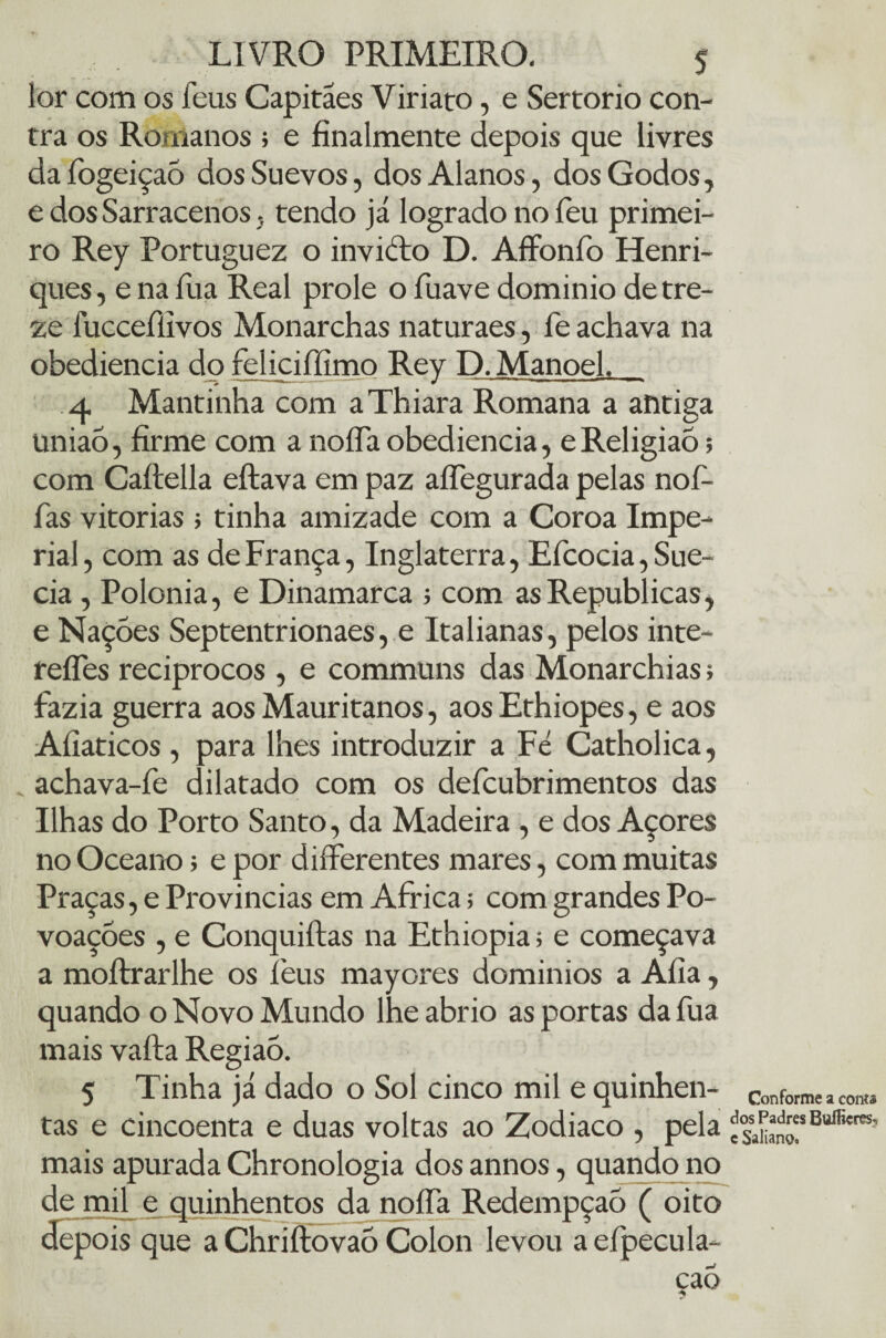 lor com os feus Capitães Viriato, e Sertorio con¬ tra os Romanos ; e finalmente depois que livres da fogeiçaõ dos Suevos, dos Alanos, dos Godos, e dos Sarracenos , tendo já logrado no leu primei¬ ro Rey Portuguez o invicto D. Affonfo Henri¬ ques , e na íua Real prole o fuave dominio de tre¬ ze iucceíiivos Monarchas naturaes, fe achava na obediência do feliciffímo Rey D. Manoel. 4 Mantinha com a Thiara Romana a antiga união, firme com a nofla obediência, eReligião; com Caítella eítava em paz affegurada pelas noí- fas vitorias ; tinha amizade com a Coroa Impe¬ rial, com as de França, Inglaterra, Eícocia, Sué¬ cia , Polonia, e Dinamarca ; com as Republicas, e Nações Septentrionaes, e Italianas, pelos inte- refles recíprocos , e communs das Monarchias; fazia guerra aos Mauritanos, aos Ethiopes, e aos Afíaticos , para lhes introduzir a Fé Catholica, „ achava-fe dilatado com os defcubrimentos das Ilhas do Porto Santo, da Madeira , e dos Açores no Oceano; e por differentes mares, com muitas Praças, e Províncias em África 5 com grandes Po¬ voações , e Conquiítas na Ethiopia 1 e começava a moílrarlhe os léus mayores domínios a Afia, quando o Novo Mundo lheabrio as portas dafua mais vaíta Regiaô. 5 Tinha já dado o Sol cinco mil e quinhen¬ tas e cincoenta e duas voltas ao Zodiaco , pela mais apurada Chronologia dos annos, quando no de mil e quinhentos da noífa Redempçaõ ( oito depois que a Chriítovaõ Colon levou a efpecula- cao Conforme a conta dos Padres BuíEereS', c Saliano.