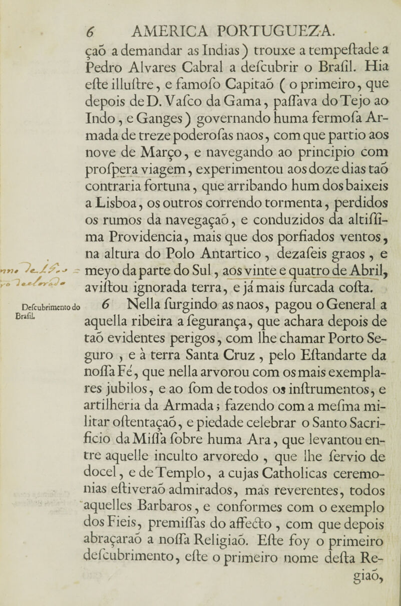 ça5 a demandar as índias ) trouxe a tempeftade a Pedro Alvares Cabral a deícubrir o Brafíl. Hia efte illuílre, e famofo CapitaÒ ( o primeiro, que depois de D. Vafco da Gama, paíTava do Tejo ao Indo, e Ganges ) governando huma fermofa Ar¬ mada de treze poderofas naos, com que pardo aos nove de Março, e navegando ao principio com proípera viagem, experimentou aos doze dias taó contraria fortuna, que arribando hum dos baixeis a Lisboa, os outros correndo tormenta, perdidos os rumos da navegaçaõ, e conduzidos da altiffi- ma Providencia, mais que dos porfiados ventos, na altura do Polo Antártico , dezafeis graos , e - meyo da parte do Sul, aos vinte e quatro de Abril, aviltou ignorada terra, e jamais furcada cofta. Defcubrimcnto do 6 Nella furgindo as naos, pagou o General a aquella ribeira a íegurança, que achara depois de tao evidentes perigos, com lhe chamar Porto Se¬ guro , e à terra Santa Cruz , pelo Eftandarte da noííaFé, que nella arvorou com os mais exempla¬ res júbilos, e ao fom de todos os inftrumentos, e artilhem da Armada; fazendo com a meíiiia mi¬ litar oftentaçaõ, e piedade celebrar o Santo Sacri¬ fício da Mifla fobre huma Ara, que levantou en¬ tre aquelle inculto arvoredo , que lhe fervio de docel, e de Templo, a cujas Catholicas ceremo- nias eftiveraó admirados, mas reverentes, todos aquelles Barbaros, e conformes com o exemplo dos Fieis, premiíTas doaffecto , com que depois abraçaraõ a noífa Religião. Efte foy o primeiro deícubrimento, efte o primeiro nome defta Re¬ gião, ►7W# Brafil.