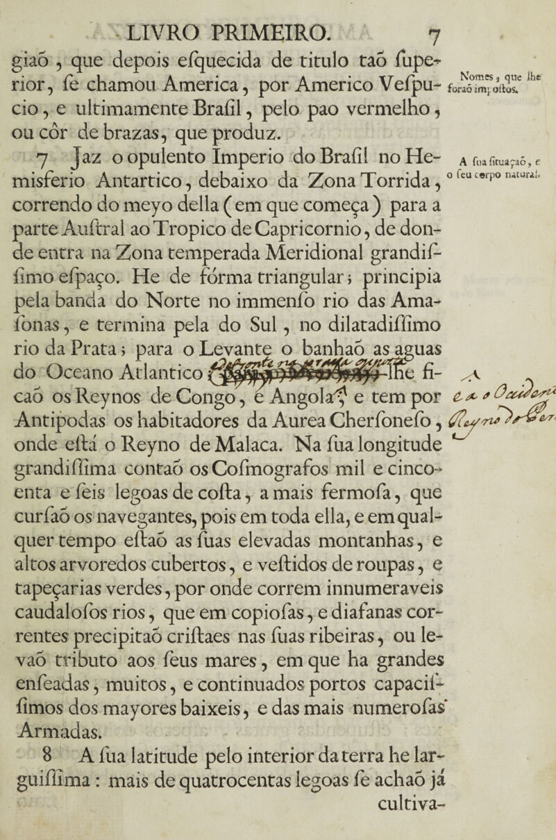 giaò , que depois eíquecida de titulo taó fupe* rior, fe chamou America, por Américo Vefpu- {0^imK,-quc IKe :m].oílos* cio, e ultimamente Braíil, pelo pao vermelho ou côr de brazas, que produz. 7 Jaz o opulento Império do Braíil no He- a ru» r,maças, c misferio Antártico, debaixo da Zona Tórrida, ofeu‘®rpon'“url correndo do meyo delia (em que começa) para a parte Auítral aoTropico de Capricórnio, de don¬ de entra na Zona temperada Meridional grandií- íimo efpaço. He de forma triangular; principia pela banda do Norte no immenfo rio das Ama- fonas, e termina pela do Sul, no dilatadifíimo rio da Prata; para o Levante o banhaó as aguas do Oceano Atlântico te fi- .v ca5 oslleynos de Congo , e Angola^ e tem por £ ^ Antípodas os habitadores da Aurea Cherfoneíb, onde eílá o Reyno de Malaca. Na fua longitude grandifííma contaó os Cofmografos mil e cinco- enta e íeis legoas de coíla, a mais fermofa, que curfaó os navegantes, pois em toda ella, e em qual¬ quer tempo eítaò as fuas elevadas montanhas, e altos arvoredos cubertos, e veftidos de roupas, e tapeçarias verdes, por onde correm innumeraveis caudalofos rios, que em copiofas, e diafanas cor¬ rentes precipitao criílaes nas fuas ribeiras, ou le- vaÕ tributo aos feus mares, em que ha grandes enfeadas, muitos, e continuados portos capacil- íimos dos mayores baixeis, e das mais numerofas Armadas. 8 A fua latitude pelo interior da terra he lar- guifílma: mais de quatrocentas legoas fe achaò já cultiva- \