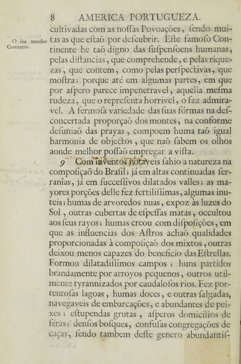 O feu Continente. 8 AMERICA PORTUGUEZA. cultivadas com as noflas Povoações, fendo mui- rerreíirc t as as que eftaõ por defcubrir. Eíte famoío Con¬ tinente he taõ digno das fufpenfoens humanas, pelas diftancias, que comprehende, e pelas rique¬ zas, que contem, como pelas perípectivas, que moítra; porque até em algumas partes, em que por afpero parece impenetrável, aquella melma rudeza, que o reprefenta horrível, o faz admirá¬ vel. A fermofa variedade das fuas formas na def- concertada proporção dos montes, na conforme defuniao das prayas , compoem huma taõ igual harmonia de objectos , que naõ fabem os olhos aonde melhorpoífaõempregar avilta. $ Com 10 ventos'fíbtáVeis íàhio a natureza na compoíiçaõ do Bralii; já em altas continuadas fer- ranías, já em fucceflivos dilatados valles; as ma- yores porções delle fez fertiliflimas, algumas inú¬ teis ; humas de arvoredos nuas, expoz às luzes do Sol, outras cubertas de efpeífas matas, occultou aos íeus rayos 5 humas creou com diípoíições, em que as influencias dos Aftros achaõ qualidades proporcionadas à compoíiçaõ dos mixtos, outras deixou menos capazes do benefício dasEftrellas. Formou dilatadiílimos campos ; huns partidos brandamente por arroyos pequenos, outros util¬ mente tyrannizados por caudaloíòs rios. Fez por- tentoías lagoas, humas doces, eoutras falgadas, • navegáveis de embarcações, e abundantes de pei¬ xes ; eftupendas grutas , afperos domicilies de féràs j elenfos boíques, confíifas congregações de caças, fendo também defte genero abundantif- * >