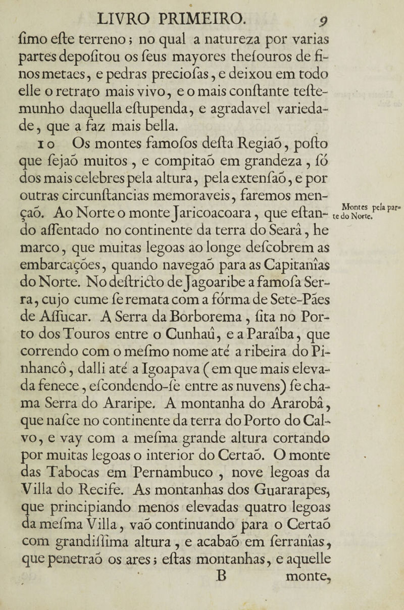 limo eíte terreno; no qual a natureza por varias partes depoíitou os feus mayores theíouros de fi¬ nos metaes, e pedras preciofas, e deixou em todo elle o retrato mais vivo, e o mais confiante tefte- munho daquella eílupenda, e agradavel varieda¬ de , que a faz mais bella. io Os montes famofos deíla Região, poílo que fejaÒ muitos , e compitaÓ em grandeza , fó dos mais celebres pela altura, pela extenfaó, e por outras circunílancias memoráveis, faremos men¬ ção. Ao Norte o monte Jaricoacoara, que eílan- do aíTentado no continente da terra do Searâ, he marco, que muitas legoas ao longe defcobrem as embarcações, quando navegaó para as Capitanias do Norte. No deílricto de Jagoaribe a famofa Ser¬ ra , cujo cume fe remata com a forma de Sete-Paes de Aífucar. A Serra da Borborema, fita no Por¬ to dos Touros entre o Cunhaü, e a Paraíba, que correndo com o mefmo nome ate a ribeira do Pi- nhancô, dalli até a Igoapava ( em que mais eleva¬ da fenece, efcondendo-íè entre as nuvens) fe cha¬ ma Serra do Araripe. A montanha do Ararobâ, que nafce no continente da terra do Porto do Cal¬ vo, e vay com a meíma grande altura cortando por muitas legoas o interior do Certaò. O monte das Tabocas em Pernambuco , nove legoas da Villa do Recife. As montanhas dos Guararapes, que principiando menos elevadas quatro legoas da mefma Villa, va5 continuando para o Certaò com grandiffima altura, e acabaõ em ferranias, que penetraó os ares; eílas montanhas, e aquelle B monte. Montes pelapar* te do Norte,