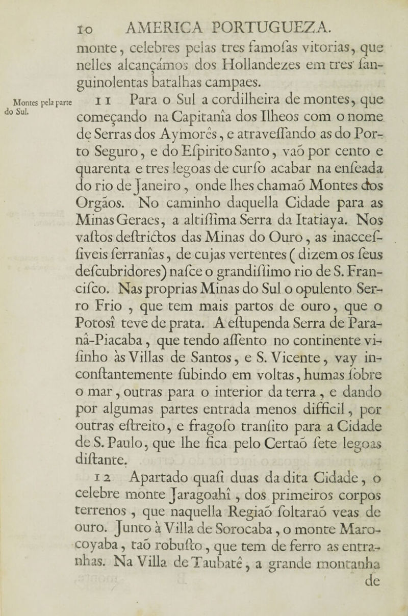 monte, celebres pelas tres famofas vitorias, que nelles alcançámos dos Hollandezes em tres' íán- guinolentas batalhas campaes. Montes pebpa«e ii Para o Sul a cordilheira de montes, que 1 Sul' começando na Capitania dos Ilheos com o nome de Serras dos Ay mores, e atraveíTando as do Por¬ to Seguro, e do Efpirito Santo, vaó por cento e quarenta e tres legoas de curfo acabar na enleada do rio de Janeiro, onde lhes chamaô Montes dos Órgãos. No caminho daquella Cidade para as Minas Geraes, a altifiíima Serra da Itatiaya. Nos vaítos deítricfos das Minas do Ouro, as inacceí- íiveis íerranías, de cujas vertentes ( dizem os íeus defcubridores) nafce o grandifílmo rio de S. Fran- cifco. Nas próprias Minas do Sul o opulento Ser¬ ro Frio , que tem mais partos de ouro, que o Potosi teve de prata. A eítu penda Serra de Para- nâ-Piacaba, que tendo aíTento no continente vi- íinho àsVillas de Santos, e S. Vicente, vay in- conftantemente fubindo em voltas, humas íòbre o mar, outras para o interior da terra , e dando por algumas partes entrada menos difficil, por outras eftreito, e fragofo traníito para a Cidade de S.Paulo, que lhe fica peloCertaõ fete legoas diftante. 12 Apartado quafí duas da dita Cidade, o celebre monte Jaragoahi, dos primeiros corpos terrenos , que naquella Regiaó fioltaraó veas de ouro. Junto à Villa de Sorocaba, o monte Maro- coyaba, taó robuílo, que tem de ferro as entra¬ nhas. Na Villa deTaubatê, a grande montanha de