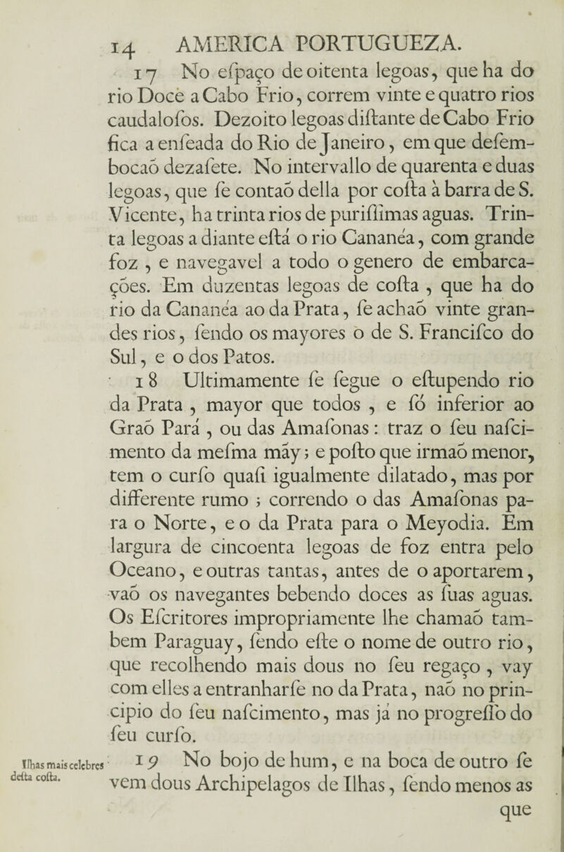 Ilhas iruis celebres deita coita. 14 AMERICA PORTUGUEZA. 17 No eípaço de oitenta legoas, que ha do rio Doce aCabo Frio, correm vinte e quatro rios caudaloíbs. Dezoito legoas diftante de Cabo Frio fica aenfeada do Rio de Janeiro, em que defem- bocaó dezaíete. No intervallo de quarenta e duas legoas, que fe contaó delia por coita à barra de S. Vicente, ha trinta rios de purifíimas aguas. Trin¬ ta legoas a diante eítá o rio Cananéa, com grande foz , e navegavel a todo o genero de embarca¬ ções. Em duzentas legoas de coita , que ha do rio da Cananéa ao da Prata, íe achaó vinte gran¬ des rios, fendo os mayores o de S. Francifco do Sul, e o dos Patos. i 8 Ultimamente fe fegue o eítupendo rio da Prata , mayor que todos , e fó inferior ao Graõ Pará , ou das Amafonas : traz o feu nafei- mento da mefma may; e poíto que irmaõ menor, tem o curfo quaít igualmente dilatado, mas por differente rumo ; correndo o das Amafonas pa¬ ra o Norte, e o da Prata para o Meyodia. Em largura de cincoenta legoas de foz entra pelo Oceano, e outras tantas, antes de o aportarem, vao os navegantes bebendo doces as fuas aguas. Os Efcritores impropriamente lhe chamaó tam¬ bém Paraguay, íèndo eíte o nome de outro rio, que recolhendo mais dous no íeu regaço , vay com elles a entranhar íe no da Prata, naõ no prin¬ cipio do leu nafeimento, mas já no progreífo do feu curíò. 19 No bojo de hum, e na boca de outro fe vem dous Archipelagos de Ilhas, fendo menos as que