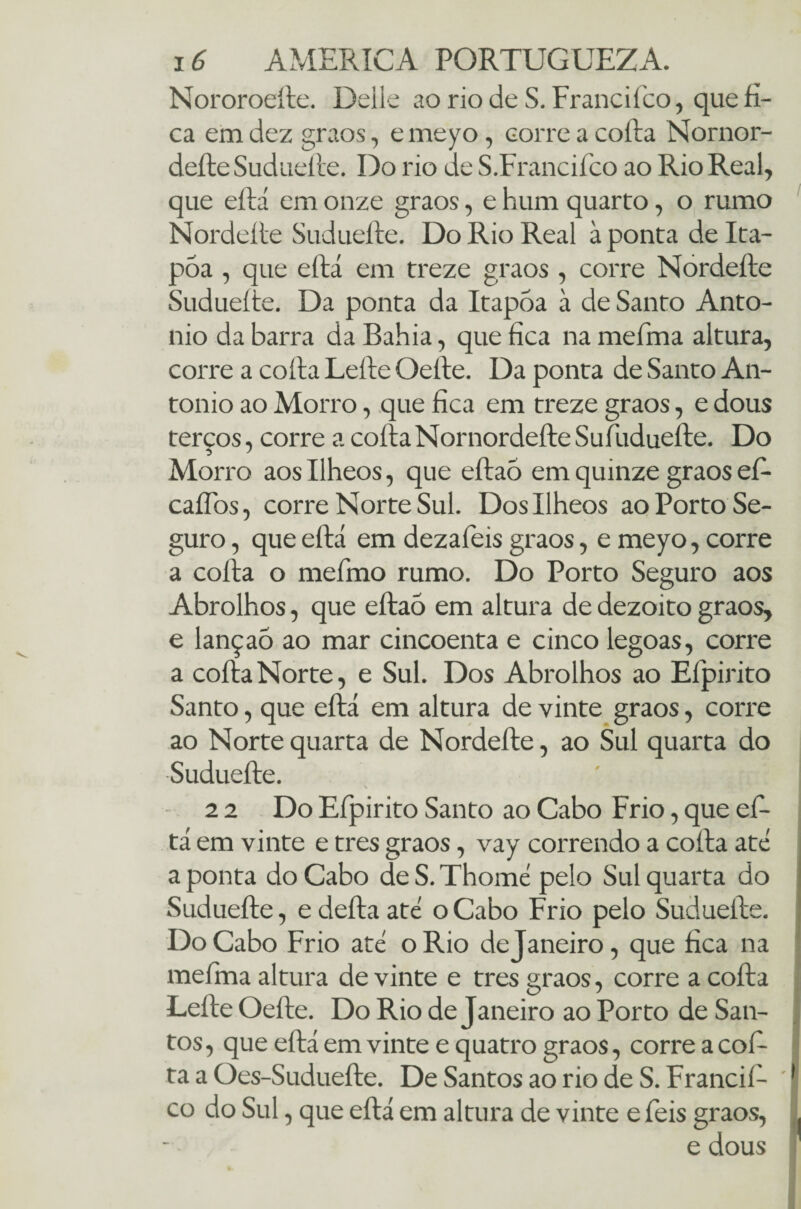 Nororoeíle. Delle ao rio de S. Francifico, que fi¬ ca em dez graos, e meyo, corre a coíla Nornor- deíte Sudueíle. Do rio de S.Francifco ao Rio Real, que eílá em onze graos, e hum quarto, o rumo Nordeíle Sudueíle. Do Rio Real à ponta de Ita- póa , que eílá em treze graos , corre Nordeíle Sudueíle. Da ponta da Itapoa à de Santo Anto- nio da barra da Bahia, que fica na meíma altura, corre a coíla Leíle Oeíle. Da ponta de Santo An- tonio ao Morro, que fica em treze graos, e dous terços, corre a coíla Nornordeíle Sufudueíle. Do Morro aos Ilheos, que eílaó em quinze graos efi- caífos, corre Norte Sul. Dos Ilheos ao Porto Se¬ guro , que eílá em dezafeis graos, e meyo, corre a coíla o mefimo rumo. Do Porto Seguro aos Abrolhos, que eítaò em altura de dezoito graos, e lançao ao mar cincoenta e cinco legoas, corre a coíla Norte, e Sul. Dos Abrolhos ao Eípirito Santo, que eílá em altura de vinte graos, corre ao Norte quarta de Nordeíle, ao Sul quarta do •Sudueíle. \ 2 2 Do Eípirito Santo ao Cabo Frio, que efi- tá em vinte e tres graos, vay correndo a coíla ate a ponta do Cabo de S. Thome pelo Sul quarta do Sudueíle, e deíla ate o Cabo Frio pelo Sudueíle. Do Cabo Frio ate o Rio dejaneiro, que fica na meíma altura de vinte e tres graos, corre a coíla Leíle Oeíle. Do Rio dejaneiro ao Porto de San¬ tos, que eílá em vinte e quatro graos, corre a cofi¬ ta a Oes-Sudueíle. De Santos ao rio de S. Francifi ' I co do Sul, que eílá em altura de vinte e fieis graos, . e dous