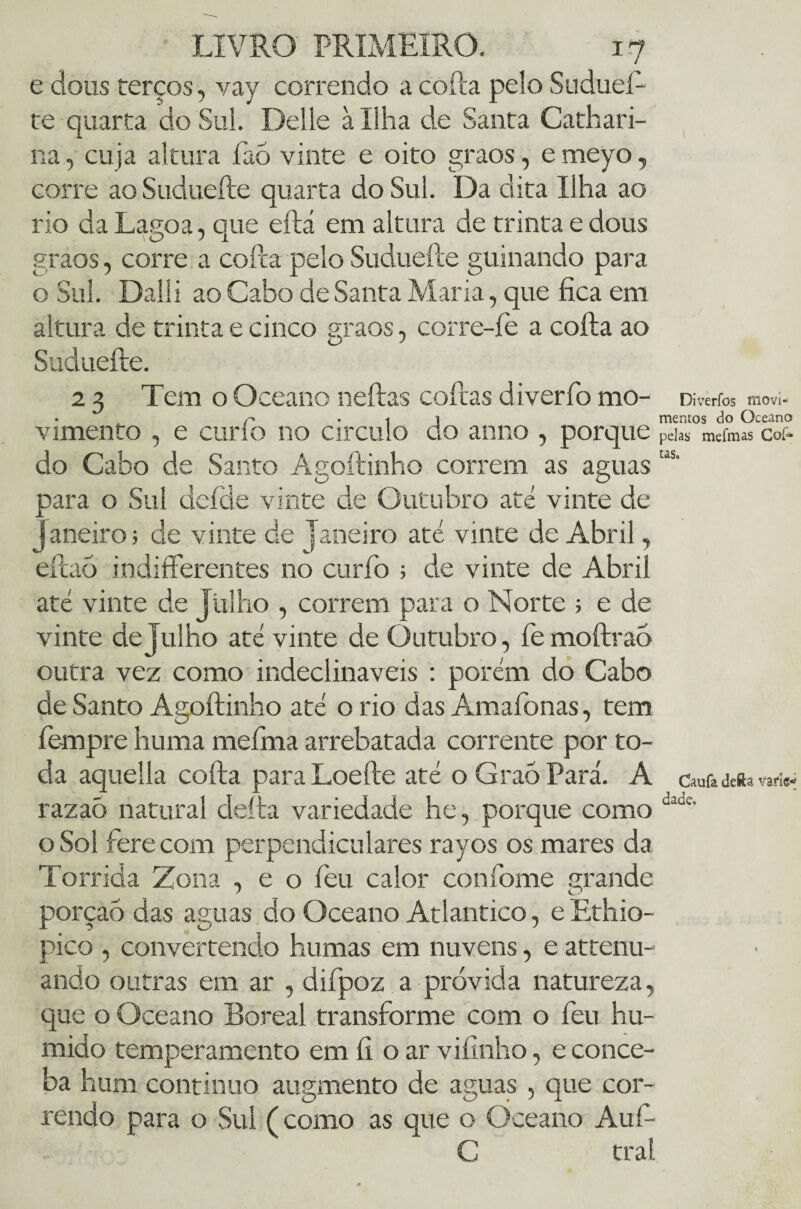 e dous terços, vay correndo a coita pelo Sudueft te quarta do Sul. Delle à Ilha de Santa Cathari- na, cuja altura faó vinte e oito graos, e meyo, corre ao Suduefte quarta do Sul. Da dita Ilha ao rio da Lagoa, que eftá em altura de trinta e dous graos, corre a cofta pelo Suduefte guinando para o Sul. Dalli ao Cabo de Santa Maria, que fica em altura de trinta e cinco graos, corre-íè a cofta ao Suduefte. 2 3 Tem o Oceano neftas coftas diverfo mo- Diverfos tíiovi- • A f • 1 J mentos do Oceano vimento , e curlo no circulo do anno , porque peiaS mcfm» coí- do Cabo de Santo Asoftinho correm as aguas “s- para o Sul defde vinte de Outubro até vinte de janeiro; de vinte de Janeiro até vinte de Abril, eftaó indifíerentes no curíb ; de vinte de Abril até vinte de Julho , correm para o Norte ; e de vinte de Julho até vinte de Outubro, fe moftrao outra vez como indeclináveis : porém do Cabo de Santo Agoftinho até o rio das Amaíbnas, tem fe-mpre huma meíma arrebatada corrente por to¬ da aquella cofta para Loefte até o Graó Pará. A cauta ía» «ri* razaõ natural defta variedade he, porque como daüc’ o Soí fere com perpendiculares rayos os mares da Tórrida Zona , e o íeu calor confome grande porção das aguas do Oceano Atlântico, e Ethio- pico , convertendo humas em nuvens, e attenu- ando outras em ar , difpoz a próvida natureza, que o Oceano Boreal transforme com o feu hú¬ mido temperamento em fi o ar vifinho, e conce¬ ba hum continuo augmento de aguas , que cor¬ rendo para o Sul (como as que o Oceano Aufi- C trai