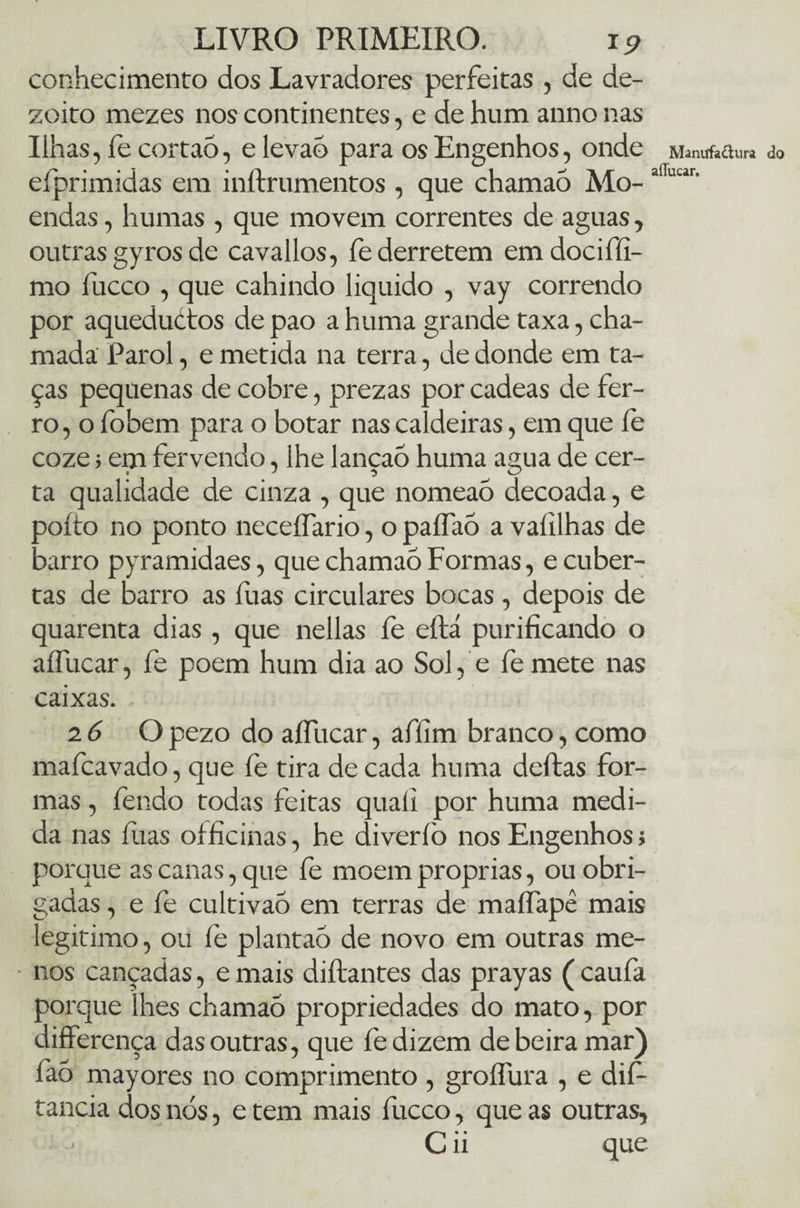 conhecimento dos Lavradores perfeitas , de de¬ zoito mezes nos continentes, e de hum anno nas Ilhas, íe cortao, e levao para os Engenhos, onde Mantffa&ura do efprimidas em inftrumentos , que chamao Mo-alTuur' endas, humas , que movem correntes de aguas, outras gyros de cava lios, fe derretem emdociffí- mo fucco , que cahindo liquido , vay correndo por aqueductos de pao a huma grande taxa, cha¬ mada Parol, e metida na terra, de donde em ta¬ ças pequenas de cobre, prezas por cadeas de fer¬ ro , o fobem para o botar nas caldeiras, em que íe coze; em fervendo, lhe lançao huma agua de cer¬ ta qualidade de cinza , que nomeaõ decoada, e ooíto no ponto neceífario, opaífaó a vaíilhas de xirro pyramidaes, que chamao Formas, e cuber- tas de barro as fuas circulares bocas, depois de quarenta dias , que nellas fe eftá purificando o aífucar, fe poem hum dia ao Sol, e fe mete nas caixas. 2 6 O pezo do aífucar, afíim branco, como mafcavado, que fe tira de cada huma delias for¬ mas , íendo todas feitas quali por huma medi¬ da nas fuas officinas, he diveríò nos Engenhos; porque as canas, que fe moem próprias, ou obri¬ gadas , e fe cultivaõ em terras de maífapê mais legitimo, ou fe plantao de novo em outras me¬ nos cançadas, e mais diftantes das prayas ( caufa porque lhes chamao propriedades do mato, por differença das outras, que fe dizem de beira mar) fiao mayores no comprimento , groífura , e dií- tancia dos nós, e tem mais fucco, que as outras, C ii que J