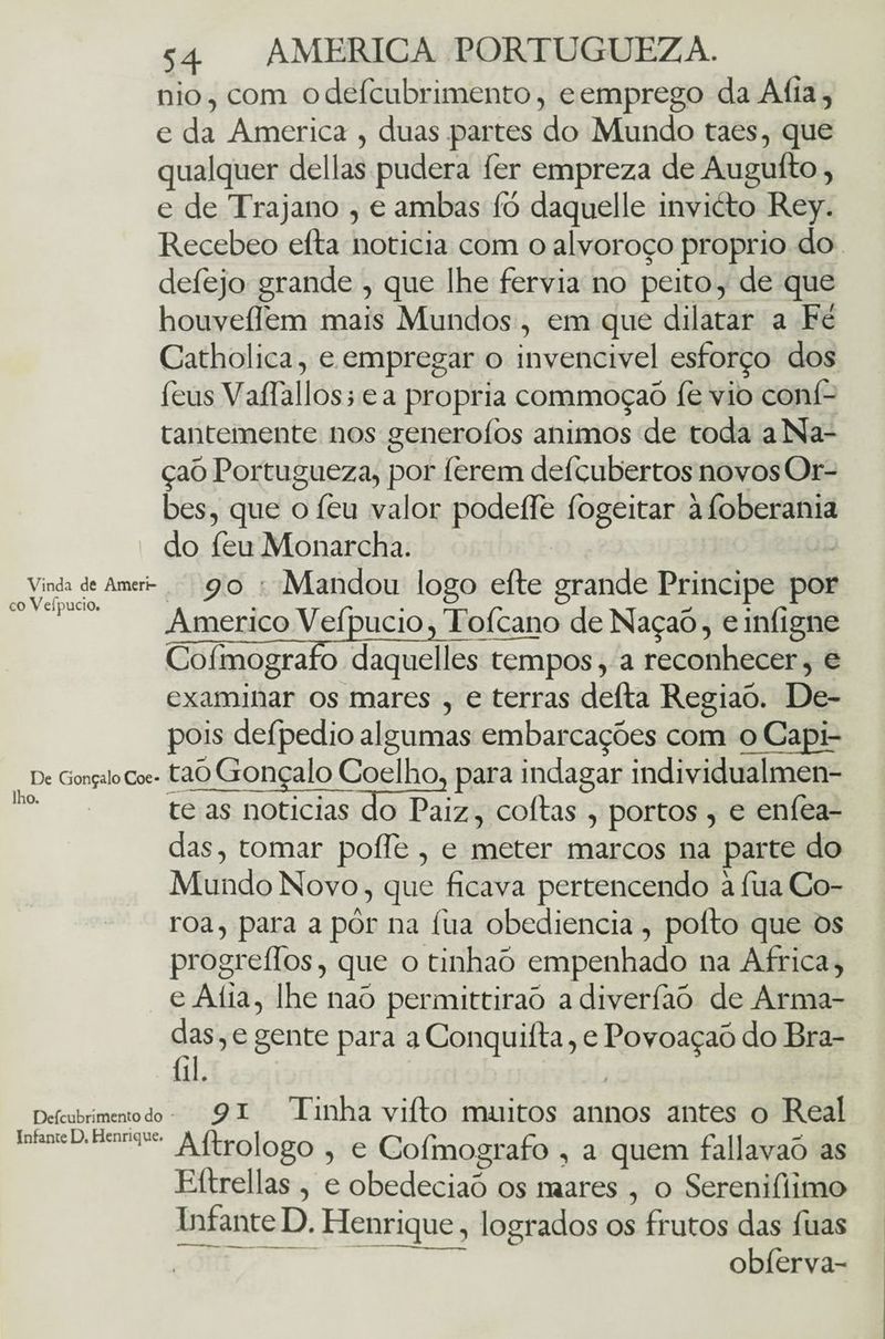 nio,com o defcubrimento, e emprego da Alia, e da America , duas partes do Mundo taes, que qualquer delias pudera fer empreza de Augufto, e de Trajano , e ambas 1b daquelle invicto Rey. Recebeo efta noticia com o alvoroço proprio do defejo grande , que lhe fervia no peito, de que houveflem mais Mundos , em que dilatar a Fé Catholica, e empregar o invencível esforço dos feus Vaífallos; e a própria commoçaó fe vio conf- tantemente nos generoíòs ânimos de toda aNa- çaó Portugueza, por ferem defcubertos novos Or¬ bes, que ofeu valor podeífe fogeitar àfoberania do feuMonarcha. Vinda de Ameri- O O Mandou logo eíte grande Príncipe por rnVefnnrin ' O O 1 I co veipucio. » . -\t C • np r T xt • r* Américo Velpucio,Toícano deNaçao, einíigne Coímografo daquelles tempos, a reconhecer, e examinar os mares , e terras deita Regiaò. De¬ pois deípedioalgumas embarcações com oCapi- De Gonçaiocoe- taôGonçalo Coelho, para indagar individualmen- 1 ° te as noticias do Paiz, coitas , portos , e eníea- das, tomar poífe , e meter marcos na parte do Mundo Novo, que ficava pertencendo àfua Co¬ roa , para a pôr na fua obediência , poíto que os progreífos, que o tinhao empenhado na África, eAlia, lhe naó permittiraõ adiverfaõ de Arma¬ das , e gente para a Conquilta, e Povoaçaõ do Bra- fil. Deícubrimento do * 91 Tinha viíto muitos annos antes o Real infame d. Hennque. A4r0]0g0 ? e Cofmografo , a. quem fallavaò as Ettrellas , e obedeciaõ os mares , o Sereniflimo Infante D. Henrique, logrados os frutos das fuas obíèrva-