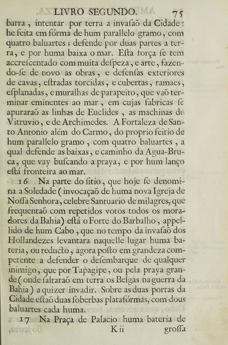 barra , intentar por terra a invafaó da Cidade: he feita em forma de hum parallelo gramo, com quatro baluartes ; defende por duas partes a ter¬ ra, e por huma baixa o mar. Efta força fe tem accreícentado com muita defpeza, e arte, fazen- do-fe de novo as obras, o defenfas exteriores de cavas, eítradas torcidas, e cubertas, ramaes, efplanadas, e muralhas de parapeito, que vaó ter- • minar eminentes ao mar , em cujas fabricas fe apuraraõ as linhas de Euclides , as machinas de. Vitruvio, e de Archimedes. A Fortaleza de San¬ to Antonio além do Carmo, do proprio feitio de hum parallelo gramo , com quatro baluartes , a qual defende as baixas, e caminho da Agua-Bru- ca, que vay bufcando a praya, e por hum lanço eftá fronteira ao mar. 16 Na parte do íitio, que hoje fe denomi¬ na a Soledade (invocaçaó de huma nova Igreja de Noífa Senhora, celebre Santuario de milagres, que frequentaõ com repetidos votos todos os mora¬ dores da Bahia) eftá o Forte doBarbalho, appel- lido de hum Cabo , que no tempo da invafaò dos Hollandezes levantara naquelle lugar huma ba¬ teria , ou reducfo, agora pofto em grandeza com¬ petente a defender o defembarque de qualquer inimigo, queporTapagipe, ou pela praya gran¬ de ( onde faltaraò em terra os Belgas na guerra da Bahia ) a quizer invadir. Sobre as duas portas da Cidade eftaó duas íbberbas plataformas, com dous baluartes cada huma. 17 Na Praça de Palacio huma bateria de