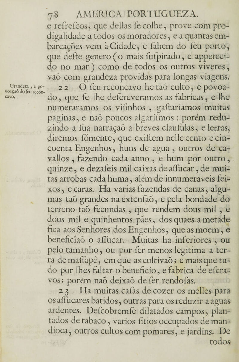 Grandeza , e po¬ voação do feu recôn¬ cavo. 78 AMERICA PORTUGUEZA. e refrefcos, que delias fe colhe, prove com pro¬ digalidade a todos os moradores, e a quantas em¬ barcações vem àCidade, e íahem do feu porto, que deite genero ( o mais fufipirado, e. appeteci- do no mar) como de todòs os outros viveres, vaõ com grandeza providas para longas viagens. 22 O feu reconcavo he taõ culto, e povoa¬ do, que fe lhe deícreveramos as fabricas, e lhe numeráramos os villnhos , gaitaríamos muitas paginas, e naõ poucos algariimos : porém redu¬ zindo a fua narraçaõ a breves claufulas, e letras, diremos fómente, que exiítem nelle cento ecin- coenta Engenhos, huns de agua , outros de ca- vallos , fazendo cada anno , e hum por outro, quinze, e dezafeis mil caixas de aííucar, de mui¬ tas arrobas cada huma, além de innumeraveis fei- xos, e caras. Ha varias fazendas de canas, algu¬ mas taõ grandes naextenfaõ, epela bondade do terreno tao fecundas , que rendem dous mil , e dous mil e quinhentos pães, dosquaes a metade fica aos Senhores dos Engenhos, que as moem, e beneficiaõ o aíTucar. Muitas ha inferiores , ou pelo tamanho, ou por íer menos legitima a ter¬ ra de maííãpê, em que as cultivaõ; e mais que tu¬ do por lhes faltar o benefício, e fabrica de efcra- vos; porém naõ deixaõ de íer rendofas. 2 3 Ha muitas calas de cozer os melles para osaífucares batidos, outras para os reduzir a aguas ardentes. Defcobremíe dilatados campos, plan¬ tados de tabaco, vários íitios occupados de man¬ dioca, outros cultos com pomares, e jardins. De todos