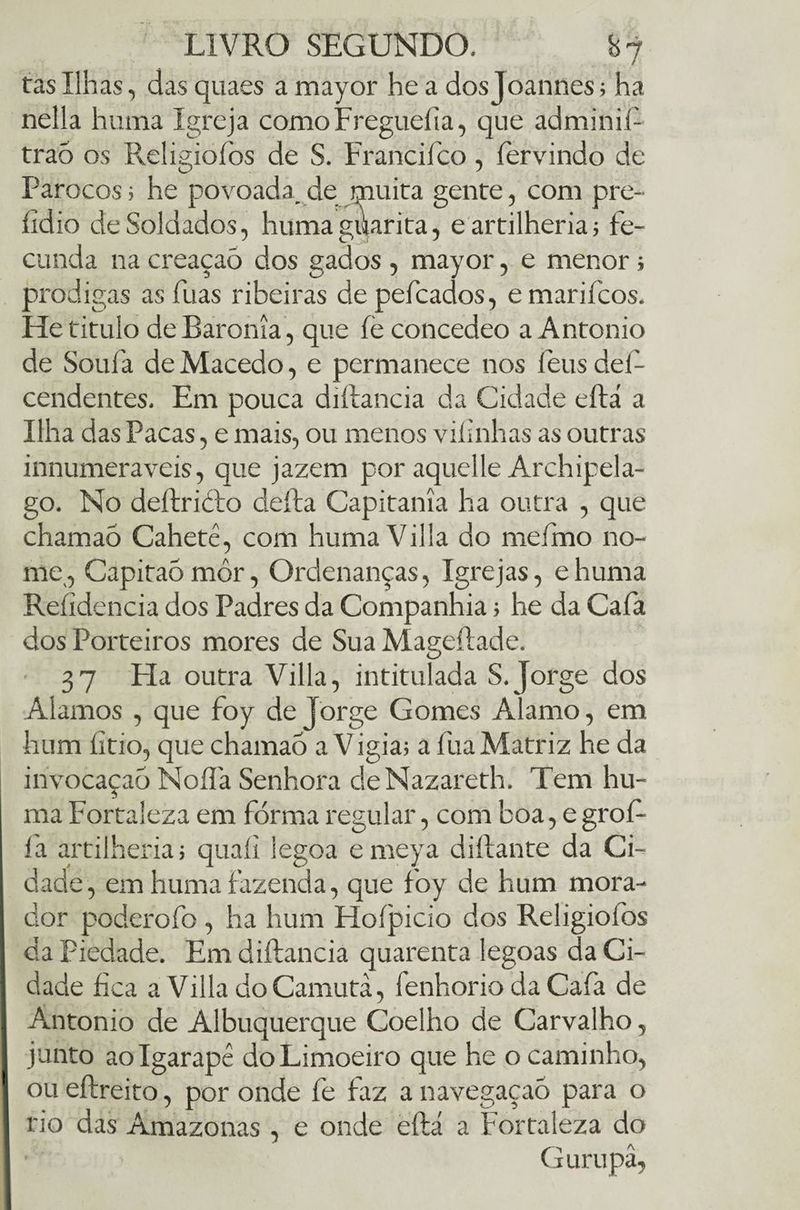 tas Ilhas, das quaes a mayor he a dosjoannes; ha nella huma Igreja comoFregueiia, que adminil- traó os Religioíòs de S. Francifco , fervindo de Párocos; he povoada, de muita gente, com pre- íidio de Soldados, huma guarita, eartilheria; fe¬ cunda na creaçaô dos gados , mayor, e menor; pródigas as flias ribeiras depefcados, emariícos. He titulo de Baronia, que íe concedeo a Antonio de Soufa de Macedo, e permanece nos í eus del- cendentes. Em pouca diílancia da Cidade eftá a Ilha das Pacas, e mais, ou menos viíinhas as outras innumeraveis, que jazem por aquelle Archipela- go. No deltricbo defta Capitania ha outra , que chamao Cahetê, com humaVilla do meírno no¬ me, Capitaómôr, Ordenanças, Igrejas, ehuma Reíidencia dos Padres da Companhia> he da Cafa dos Porteiros mores de Sua Mageílade. 37 Fia outra Villa, intitulada S. Jorge dos Alamos , que foy de Jorge Gomes Alamo, em hum íitio, que chamao a V igia; a fua Matriz he da invocaçaò Noífa Senhora deNazareth. Tem hu¬ ma Fortaleza em forma regular, com boa, e grof- fa artilheria; quaíi legoa emeya dillante da Ci¬ dade, em huma fazenda, que foy de hum mora¬ dor poderofo , ha hum Hoípicio dos Religiofos da Piedade. Em diftancia quarenta legoas da Ci¬ dade fíca a Villa cloCamutà, fenhorio da Cafa de Antonio de Albuquerque Coelho de Carvalho, junto ao Igarapé do Limoeiro que he o caminho, ou eftreito, por onde fe faz a navegaçaõ para o rio das Amazonas, e onde eftá a Fortaleza do G urupâ,