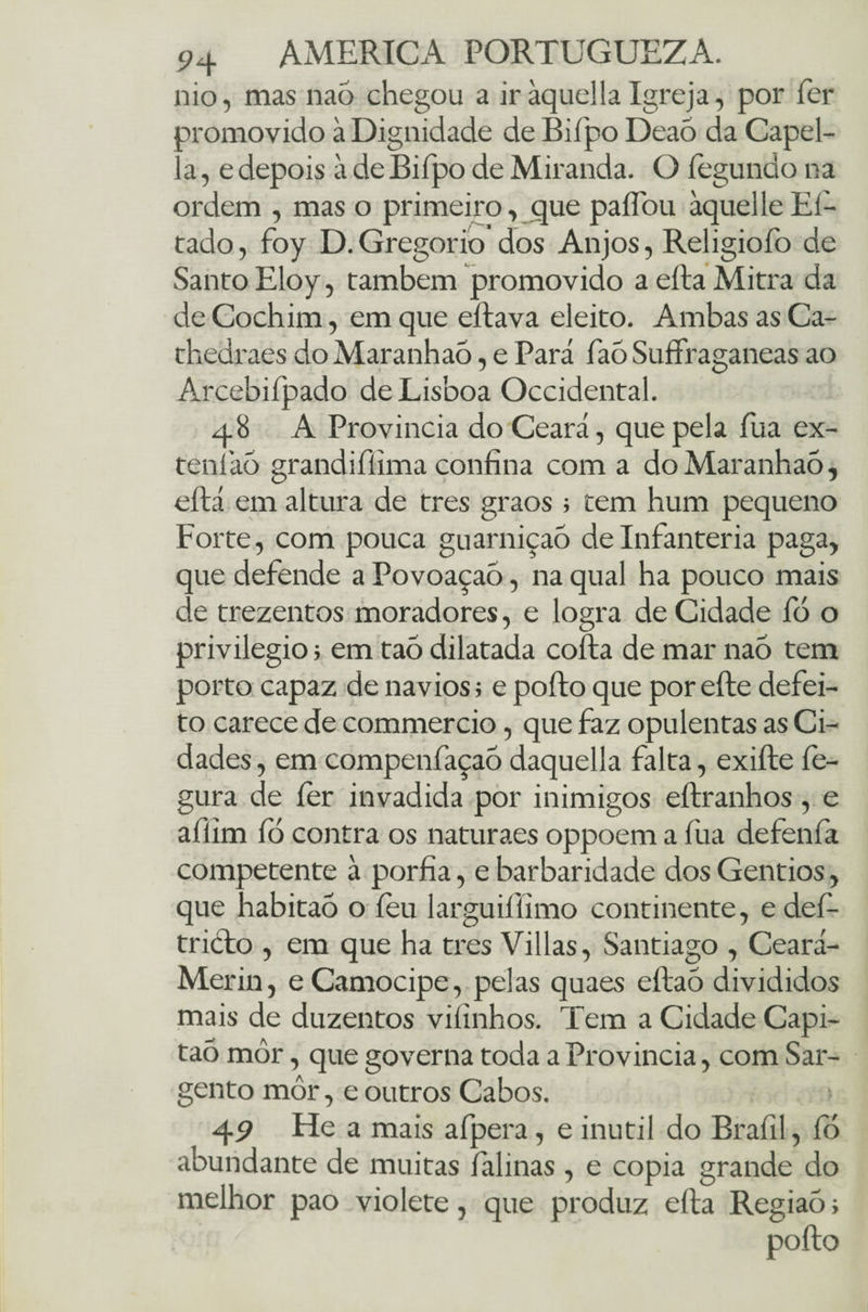 nio, mas naó chegou a iràquellaIgreja, por fer promovido à Dignidade de Biípo Deaó da Capel- a, edepois à de Biípo de Miranda. O íegundona ordem , mas o primeiro, que paflbu àquelleEi¬ rado , foy D. Gregorio dos Anjos, Religioíb de Santo Eloy, também promovido a efta Mitra da de Cochim, em que eftava eleito. Ambas as Ca- thedraes do Maranhaõ, e Pará faó Suffraganeas ao Arcebifpado de Lisboa Occidental. 48 A Província do Ceará, que pela fu a ex¬ tern iáõ grandiíiima confina com a doMaranhaõ, eftá em altura de tres graos ; tem hum pequeno Forte, com pouca guarniçao delnfanteria paga, que defende a Povoaçaó, na qual ha pouco mais de trezentos moradores, e logra de Cidade fó o privilegio > em tao dilatada cofta de mar naõ tem porto capaz de navios; e podo que por efte defei¬ to carece de commercio, que faz opulentas as Ci¬ dades , em compenfaçaó daquella falta, exifte fe- gura de fer invadida por inimigos eftranhos, e afiim íb contra os naturaes oppoem a fua defenfa competente à porfia, e barbaridade dos Gentios, que habitaõ o íèu larguiílimo continente, e def- tricto , em que ha tres Villas, Santiago , Ceará- Merin, eCamocipe, pelas quaes eftaó divididos mais de duzentos viíinhos. Tem a Cidade Capi- ta5 mòr, que governa toda a Província, com Sar¬ gento môr, e outros Cabos. 49 He a mais afpera, e inútil do Brafil, fó abundante de muitas íalinas , e copia grande do melhor pao violete, que produz efta Regiaó;