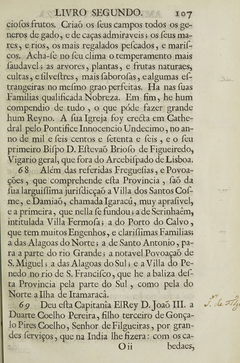 cio! bs frutos. Criaó os feus campos todos os ge- neros de gado, e de caças admiráveis; os feus ma¬ res, erios, os mais regalados peitados, emarif- cos. Acha-fe no íeu clima o temperamento mais faudavel; as arvores, plantas, e frutas naturaes, cultas, e íilveftres, mais faboroíàs, e algumas ef- trangeiras no mefmo grao perfeitas. Ha nas fuas Famílias qualificada Nobreza. Em fim, he hum compendio de tudo , o que pode fazer grande hum Reyno. A fua Igreja foy erccta em Cathe- dral pelo Pontífice Innocencio Undécimo, no an- no de mil e feis centos e fetenta e feis, e o feu primeiro Bifpo D. EftevaÕ Briofo de Figueiredo, Vigário geral, que fora do Arcebifpado de Lisboa. 6 8 Alem das referidas Freguefias, e Povoa¬ ções , que comprehende efta Província , faõ da fua larguiffima jurifdicçaõ a Villa dos Santos Cof- me, e Damiaõ, chamada Igaracü, muy aprafivel, e a primeira, que nella fe fundou; a de Serinhaêm, intitulada Villa Fermofa; a do Porto do Calvo, que tem muitos Engenhos, e clariffimas Famílias; a das Alagoas do Norte; a de Santo Antonio, pa¬ ra a parte do rio Grande; a notável Povoaçaõ de S. Miguel; a das Alagoas do Sul; e a Villa do Pe¬ nedo no rio de S. Francifco, que he a baliza def- ta Província pela parte do Sul, como pela do Norte a Ilha deltamaracâ. 69 Deu efta Capitania EIRey D. JoaÒ III. a Duarte Coelho Pereira, filho terceiro deGonça- lo Pires Coelho, Senhor deFilgueiras, por gran¬ des ferviços, que na índia lhe fizera: com os ca- Oii bedaes,