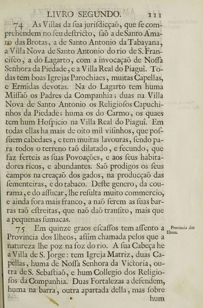 74 As Viilas da fua juriídicçaó, que fe com- prehendem no feu deftridto, fao a de Santo Áma- W das Brotas, a de Santo Antonio daTabayana, a Villa Nova de Santo Antonio do rio deS.Fran- cifco, a do Lagarto, com a invocação de NoíTa Senhora da Piedade, e a VillaReal do Piagui. To¬ das tem boas Igrejas Parochiaes, muitas Capellas, e Ermidas devotas. Na do Lagarto tem huma Miífaó os Padres da Companhia; duas na Villa Nova de Santo Antonio os Religiofos Capuchi¬ nhos da Piedade; huma os do Carmo, os quaes tem hum Hoípicio na Villa Real do Piagui. Em todas ellas ha mais de oito mil viíinhos, que poí- fuem cabedaes, e tem muitas lavouras, fendo pa¬ ra todos o terreno tao dilatado, e fecundo, que faz ferteis as fuas Povoaçóes, e aos feus habita¬ dores ricos, e abundantes. SaÒ prodigos os feus campos na creaçao dos gados, na producçaó das fementeiras, e do tabaco. Defte genero, da cou- rama, e do aífucar, lhe refulta muito commercio, e ainda fora mais franco, a naó ferem as fuas bar¬ ras tao eílreitas, que nao dao traníito, mais que a pequenas fumaças. 7 5 Em quinze graos efcaífos tem aífento a Província dosllheos, afíim chamada pelos que a natureza lhe poz na foz do rio. A fua Cabeça he a Villa de S. Jorge: tem Igreja Matriz, duas Ca¬ pellas , huma de NoíTa Senhora da Vícroria, ou¬ tra de S. Sebaftiaõ, e hum Collegio dos Religio¬ fos da Companhia. Duas Fortalezas a defendem, huma na barra, outra apartada delia, mas fobre Provinda dos Ilheos.