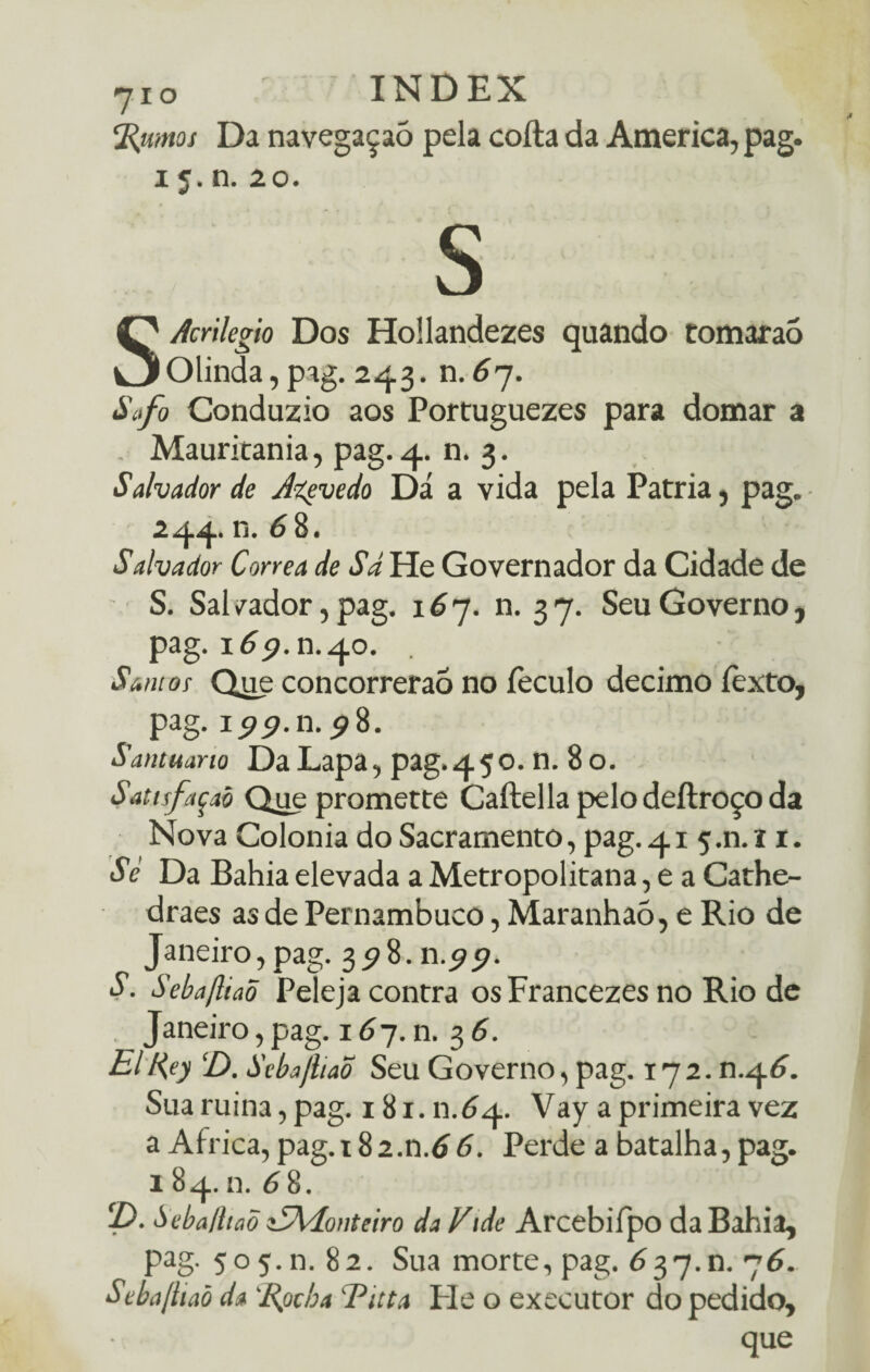 %umos Da navegaçaó pela cofta da America, pag. 15. n. 20. s SAcnlegio Dos Hollandezes quando tomarao Olinda, pag. 243. n.67. Safo Conduzio aos Portuguezes para domar a Mauritania, pag. 4. n. 3. Salvador de Jtevedo Dá a vida pela Patria, pag. 244* n. 6 8. Salvador Corrêa de Sã He Governador da Cidade de S. Sal /ador, pag. 16 7. n. 3 7. Seu Governo, pag. 169. n.40. Santos Que concorrerão no feculo decimo íèxto, pag. 199.11.98. Santuarto Da Lapa, pag.45o. n. 80. Sattsfaçaò Que promette Caftella pelo deílroço da Nova Colonia do Sacramento, pag. 41 5 .n. 11. Sé Da Bahia elevada a Metropolitana, e a Cathe- draes as de Pernambuco, Maranhaõ, e Rio de Janeiro, pag. 3^8. n.9 9. S. Sebafttaõ Peleja contra os Francezes no Rio de Janeiro, pag. 167. n. 3 6. ElR,ey ‘D. Scbajliaõ Seu Governo, pag. 172. n.46. Sua ruina, pag. 181. n.64. Vay a primeira vez a África, pag.t82.n.66. Perde a batalha,pag. 1 84. n. 6 8. 2). Seba/haõ iSXíontciro da Vide Arcebifpo da Bahia, pag. 505.11. 82. Sua morte, pag. 637.0. 76. Seba/haõ da %ocha Titta He o executor do pedido, que