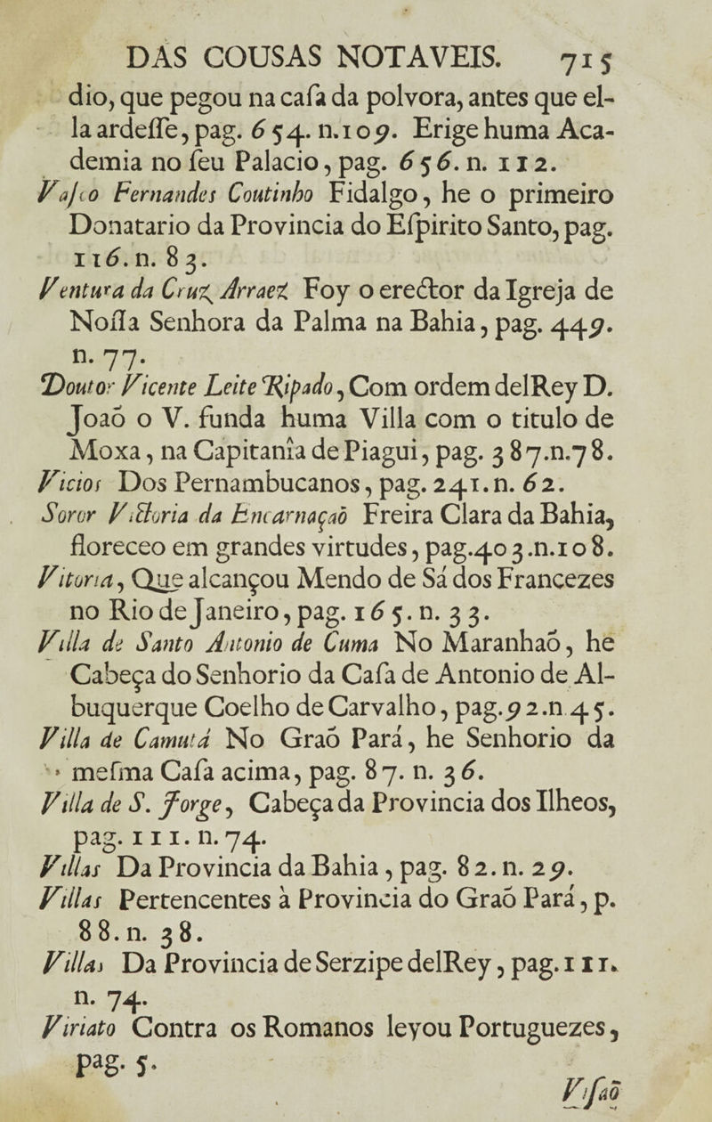 dio, que pegou na caía da polvora, antes que el- la ardeífe, pag. 6 54. n.i 09. Erige huma Aca¬ demia no feu Palacio, pag. 6 5 6. n. 112. Vaj< 0 Fernandes Coutinbo Fidalgo, he o primeiro Donatario da Província do Elpirito Santo, pag. 116.n. 83. Ventuba da Cru^ Arraet Foy o erector da Igreja de Noíla Senhora da Palma na Bahia, pag. 4457. n- 77*. !Doutor Vicente Leite Ripado, Com ordem delRey D. Joaõ o V. funda huma Villa com o titulo de Moxa, na Capitania dePiagui, pag. 3 87.0.78. Vidos Dos Pernambucanos, pag. 241.11. 62.. Soror VMona da Bncamaçaõ Freira Clara da Bahia, floreceo em grandes virtudes, pag.403.n.io 8. Vitona, Que alcançou Mendo de Sá dos Francezes no Rio de Janeiro, pag. 16 5. n. 3 3. Vdia de Santo Antonio de Cima No Maranhaó, he Cabeça do Senhorio da Cafa de Antonio de Al¬ buquerque Coelho de Carvalho, pag.^2.n 45. Villa de Camutd No Graó Pará, he Senhorio da > mefma Cafa acima, pag. 8 7. n. 3 6. Vtlla de S. forge, Cabeçada Província dos Ilheos, pag. 111. n. 74. Vtilas Da Província da Bahia, pag. 8 2. n. 29. Villas Pertencentes à Província do Graó Pará, p. 8 8. n. 38. Villas Da Província deSerzipedelRey, pag. 1 ir. n. 74. Vinato Contra os Romanos leyou Portuguezes, Pag- 5-