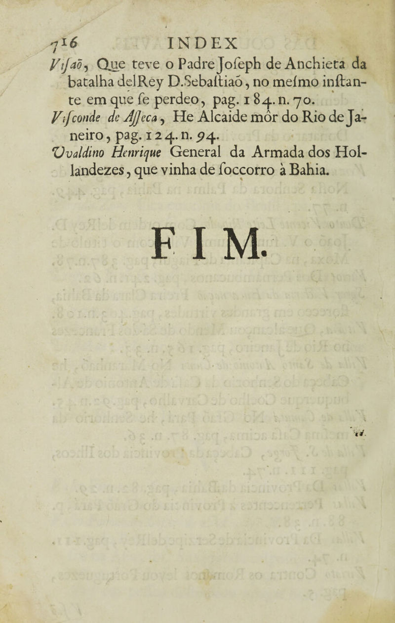 Vijaõ-) Qjae teve o Padre Joíeph de Anchieta da batalha delRey D.Sebaltiaó, no meímo inílan- te em que fe perdeo, pag. i 84. n. 70. Vif conde dcjjjeca, He Alcaide môr do Rio de Ja¬ neiro , pag. 12 4. n. 574. Vvaldino Henrique General da Armada dos Hol- landezes, que vinha de íbccorro à Bahia. I