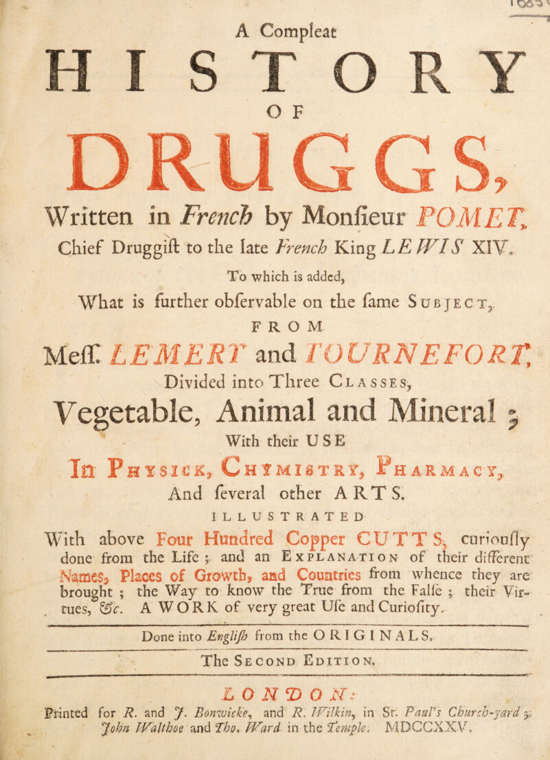 A Compîeae HI STORY O F Written in French by Monfieur POM ET» Chief Druggift to the late French King LE IVIS XIV» To which is added5 What is further obfervable on the fame Subject,, FROM Melt LEMERT and TOURNEFORT, Divided into Three Classes, Vegetable, Animal and Mineral 5 With their USE In- P HYSlL’iCj ChIMISTSÏ, Ph ARM ACT,. And feverai other ARTS, ILLUSTRATED With above Four Hundred Copper CUTTS, curioufly done from the Life and an Explanation of their different' Names-» Places of Growths, and Countries from whence they are brought ; the Way to. know the True from the Falfè ; their Vir¬ tues, &c. A WORK of very great Ufc* and Curiofity, .» . •—— --: — —----— -* -------« Done into Englijh from the ORIGINALS, The Second Edition. LO N O N’v Printed for R. and J. Bonwicke, and R. Wilkin5 in Sr. Paul's Church-yard John Walt hoe and Tho, Ward in the Temple, MDGCXX-V.