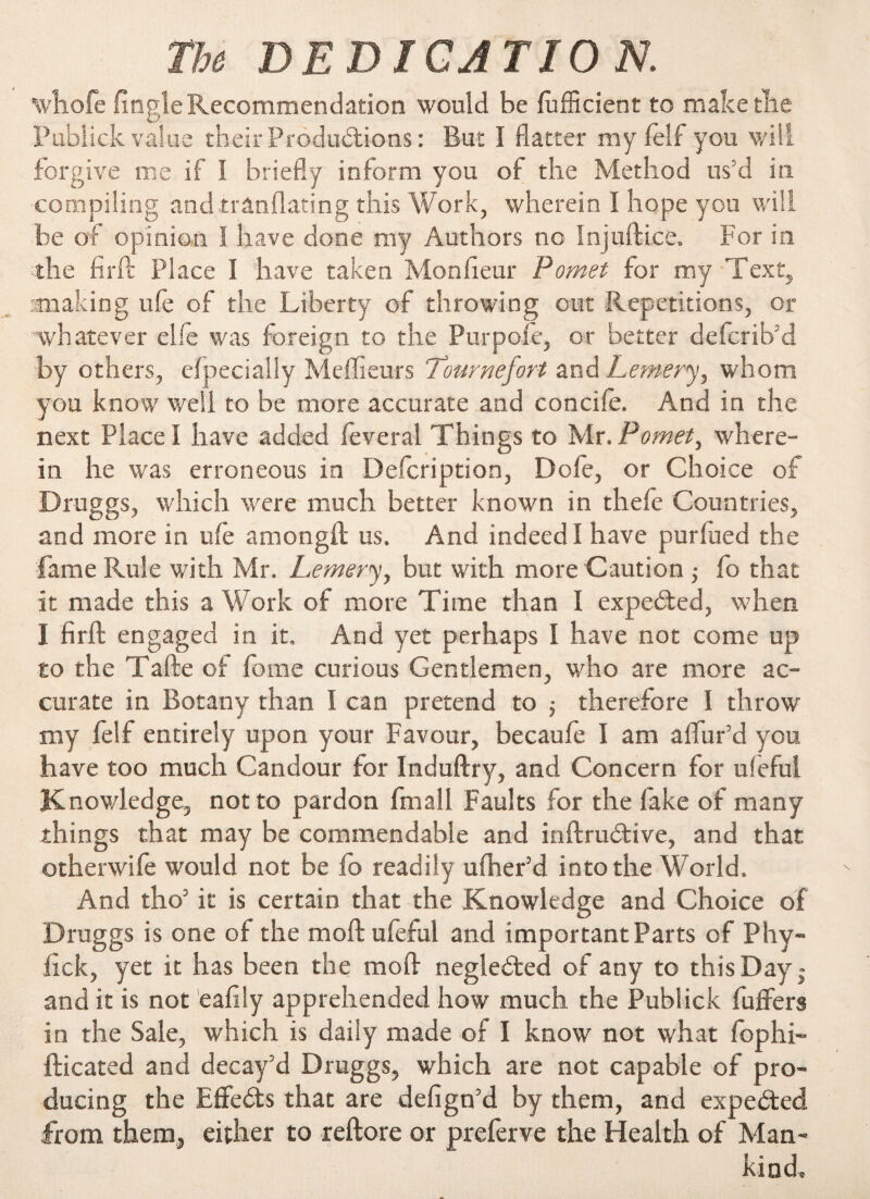 The DE D T CA T10 N. whofe finale Recommendation would be diffident to make the O* Publick value their Productions : But I flatter my fell you will forgive me if 1 briefly inform you of- the Method us’d in compiling and trânflating this Work, wherein I hope you will be of opinion I have done my Authors no Injuftice. For in the fir ft Place I have taken Moniteur P omet for my Text, •making ufe of the Liberty of throwing cut Repetitions, or whatever elfe was foreign to the Purpole, or better defcrib'd by others, eîpecially Meilleurs Tournefort and Lemery, whom you know well to be more accurate and concile. And in the next Place I have added feveral Things to Mr. P omet, where¬ in he was erroneous in Description, Dole, or Choice of Druggs, which were much better known in thefe Countries, and more in ufe among!! us. And indeed I have purfued the fame Rule with Mr. Lemery, but with more Caution ; fo that it made this a Work of more Time than I expedited, when 1 firft engaged in it. And yet perhaps I have not come up to the Tafte of fome curious Gentlemen, who are more ac¬ curate in Botany than I can pretend to ; therefore 1 throw my felf entirely upon your Favour, becaufe I am aflfur’d you have too much Candour for Induftry, and Concern for uleful Knowledge, not to pardon fmall Faults for the fake of many things that may be commendable and inftruétive, and that otherwife would not be io readily ufher’d into the World. And tho5 it is certain that the Knowledge and Choice of Druggs is one of the moft ufeful and important Parts of Phy- fick, yet it has been the moft neglected of any to this Day - and it is not eafily apprehended how much the Publick buffers in the Sale, which is daily made of I know not what fop In¬ dicated and decay'd Druggs, which are not capable of pro¬ ducing the Effects that are defign’d by them, and expected from them, either to reftore or preferve the Health of Man¬ kind,