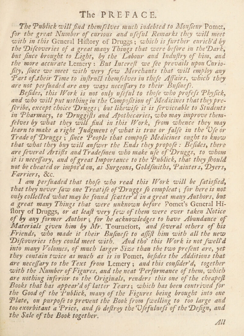 The Tub lick will find themfielves much indebted to Monfieur Pomet, for the great Number of curious and ufeful Remarks they will meet with in this General Hiftory of Druggs ; which is further enrich'd by the Di[coveries of a great many Things that were before in theDark, but fince brought to Light, by the Labour and Indufiry of him, and the more accurate Lemery : But Intereft we fee prevails upon Curio- fity, fince we meet with very few Merchants that will employ any Part of their Time to inftrufl themfielves in thefe Affair s, which they are not perfuaded are any ways nece fary to their Bufinefs. Befides, this IV'ork is not only ufeful to thofe who profefs Phyfick, and who will put nothing in the Compofition of Medicines that theypre** fcribe, except choice Druggs ; but likewife it is ferviceahle to Students m Pharmacy, to Druggtfts and Apothecaries, who may improve them* felves by what they will find in this IVork, from whence they may learn to make a right Judgment of what is true or falfe in the Dfe or Trade of Druggs ; fince People that compofe Medicines ought to know that what they buy will anfwer the Ends they propofe : Befides, there are feveral Artifts and Tradefmen who make ufe of Druggs, to whom it is necejfary, and of great Importance to the Publick, that they fbould not be cheated or impos'd on, as Surgeons, Goldfmiths, Painters, Dyers$ Farriers, &c. 1 am perfuaded that thofe who read this Work will be fatisfied\ that they never faw one Treatife of Druggs fo compleat ; for here is not only collected what may be found flatter d in a great many Authors, but a great many Things that were unknown before Pomet’s General Hf- ftory of Druggs, or at leaf: very few of them were ever taken Notice of by any former Author ; for he acknowledges to have Abundance of Materials given him by Mr. Tourneforr, and fever al others of his Friends, who made it their Bufinefs to ajfifl him with all the new Difcoveries they could meet with. And thd this Work is not /well'd into many Volumes, of much larger Size than the two prefent are, yet they contain twice as much as is in Pomer, befides the Additions that are necejfary to the Text from Lemery ; and this confider'dj together with the Number of Figures, and the neat Performance of them, which are nothing inferior to the Originals, renders this one of the cheapcfi Books that has appear'd of latter Tears ; which has been contrived for the Good of the Publick, many of the Figures being brought into one Plate, on purpofe to prevent the Book from fwelling to too large and too exorbitant a Price, and fo deflroy the Dfefulnefs of the Defign, and the Sale of the Book together. All