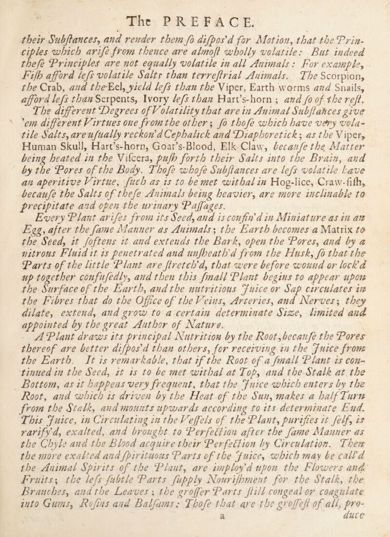 their Subfiances, and render them fo difpos'd for Motion, that the Prin¬ ciples which arife from thence are almoft wholly volatile : But indeed the Ce Principles are not equally volatile in all Animals : For example* Fifh afford lefs volatile Salts than terrejirial Animals. The Scorpion, the Crab, and theEz\*yield lefs than the Viper, Earth worms and Snails, afford lefs than Serpents, Ivory lefs than Bart’s-horn ; and fo of the reft. The different ^Degrees of Volatility that are in Animal Subfiaftces give 'em differ ent Virtues one from the other ; fo thofe which have v&ny vola¬ tile Salts, are ufually reckon'd Cephalick and TDiaphoretick ; as the Viper, Human Skull, Hart’s-horn, Goat’s-Bicod, Elk-Claw, becaufe thefMatter being heated in the Vifcera, pufh forth their Salts into the Brain, and by the Pores of the Body. Thofe whofe Subfances are lefs volatile have an aperitive Virtue, fuch as is to be met withal in Hog-lice, Craw-fifli,. becaufe the Salts of thefe Animals being heavier, are more inclinable to precipitate and open the urinary Paffages. Every Plant arifes from its Seed* and is confin'd in Miniat ure as in an Egg, after the fame Manner as Animals; the Earth becomes a Matrix to the Seed* it foftens it and extends the Bark, open the Pores* and by a nitrous Fluid it is penetrated and unfheath'd from the Huskffo that the Parts of the little Plant are fir etch'd-* that were before wound or lock'd up together confufedly, and then this fmall Plant begins to appear upon the Surface of the Earth* and the nutritious Juice or Sap circulates in the Fibres that do the Office of the Veins* Arteries, and Nerves ; they dilate* extend* and grow to a certain determinate Size, limited and appointed by the great Author of Nature. A Plant draws its principal Nutrition by the Root*becaufe the Pores thereof are better difpos'd than others* for receiving in the Juice from the Earth. It is remarkable, that if the Root of a fmall Plant is con¬ tinued in the Seed, it is to be met withal at Top* and the Stalk at the Bottom* as it happens very frequent, that the Juice which enters by the Root, and which is driven by the Heat of the Sun* makes a half Turn from the Stalk* and mounts upwards according to its determinate EndL This Juice, in Circulating in the Veffels of the Plant*purifies it felf is rarify'd* exalted, and brought to Perfection after the fame Manner as the Chyle and the Blood acquire their Perfection by Circulation. There the more exalted andfpirituous Parts of the Juice* which may be call'd the Animal Spirits of the Plant* are imploy d upon the Flowers and. Fruits; the lefs fubtle Parts fupply Nourijhment for the Stalk* the Branches* and the Leaves ; the greffier Parts f ill congeal or coagulate' into Gums* R of ins and B a If ms :■ Thofe that are the gr ofefi of all* pro-