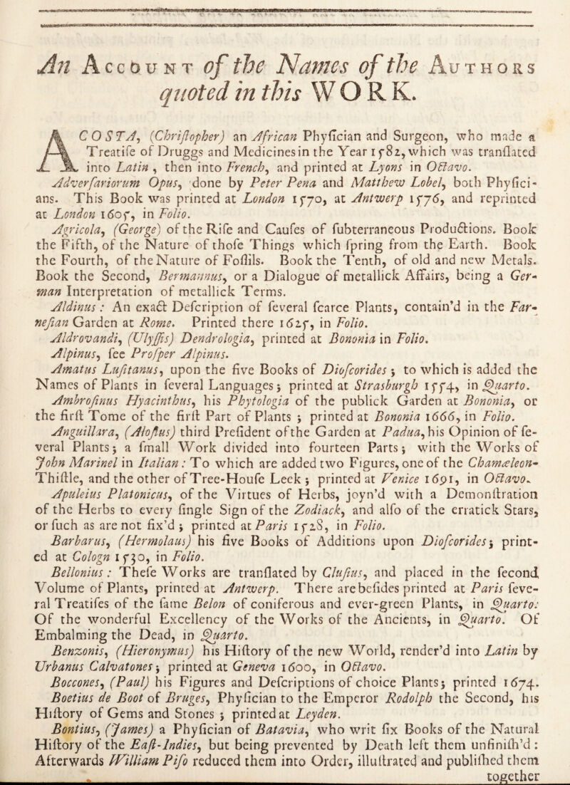 'V .\ —i *-S *■ T' V '- r-.H ^72 Account <T the Names of the Authors quoted in this W O R K. AC O ST Ay (Chriftopher) an African Phyfician and Surgeon, who made a Treatise of Druggs and Medicines in the Year if 82, which was tranflated into Latin , then into French, and printed at Lyons in Offavo. Adverfariorum Opus, done by Peter Pena and Matthew Lobely both Phyfici- ans. This Book was printed at London 1770, at Antwerp if76, and reprinted at London i<5of, in Folio. Agricola, (George) of the Rife and Caufes of fubterraneous Produirions. Book the Fifth, of the Nature of thofe Things which fpring from the Earth. Book the Fourth, of the Nature of Fofiils. Book the Tenth, of old and new Metals. Book the Second, BermannuSy or a Dialogue of metallick Affairs, being a Ger- man Interpretation of metallick Terms. Aldinus : An exa6t Defcription of feveral fcarce Plants, contain’d in the Far- nefian Garden at Rome. Printed there id2f, in Folio. Aldrovandiy (UlyJJis) Dendrologia, printed at Bononia in Folio. AlpinuSy fee Profper Alpinus. Amatus Lujitarns, upon the five Books of Diofcorides 3 to which is added the Names of Plants in feveral Languages 3 printed at Strashurgh iff4, in Quarto. Ambrofinus Hyacinthusy his Phytologia of the publick Garden at Bononiay or the firft Tome of the firft Part of Plants 3 printed at Bononia i6<5<5, in Folio. Anguillaray (Alojlus) third Prefident ofthe Garden at Paduay his Opinion of fe- veral Plants 3 a fmall Work divided into fourteen Parts 3 with the Works of John Marinel in Italian : To which are added two Figures, one of the Chameleon- Thiftle, and the other of Tree-Houfe Leek 3 printed at Venice 1691, in Oftavo^ Apuleius Platonicusy of the Virtues of Herbs, joyn’d with a Demonftration of the Herbs co every fingle Sign of the Zodiacky and alfo of the erratick Stars, orfuch as are not fix’d 3 printed at Paris ifiS, in Folio. Barharusy (Hermolaus) his five Books of Additions upon Diofcorides3 print¬ ed at Cologn if50, in Folio. Bellonius : Thefe Works are tranflated by ClufiuSy and placed in the fécond Volume of Plants, printed at Antwerp. There are befides printed at Paris feve- ralTreatifes of the fame Belon of coniferous and ever-green Plants, in Quarto: Of the wonderful Excellency of the Works of the Ancients, in Quarto. Of Embalming the Dead, in Quarto. BenzoniSy (Hieronymus) his Hiftory of the new World, render’d into Latin by Urhanus Calvatones 3 printed at Geneva 1600, in Otdavo. Bocconesy (Paul) his Figures and Defcriptions of choice PlantS3 printed 1(574. Boetius de Boot of Bruges y Phyfician to the Emperor Rodolph the Second, his Hiftory of Gems and Stones 3 printed at Leyden. Bontiusy (James) a Phyfician of Bataviay who writ fix Books of the Natural Hiftory of the Eaft-lndieSy but being prevented by Death left them unfinifh’d : Afterwards fVilliam Pifo reduced them into Order, illuftrated and publifhed them _*_ together