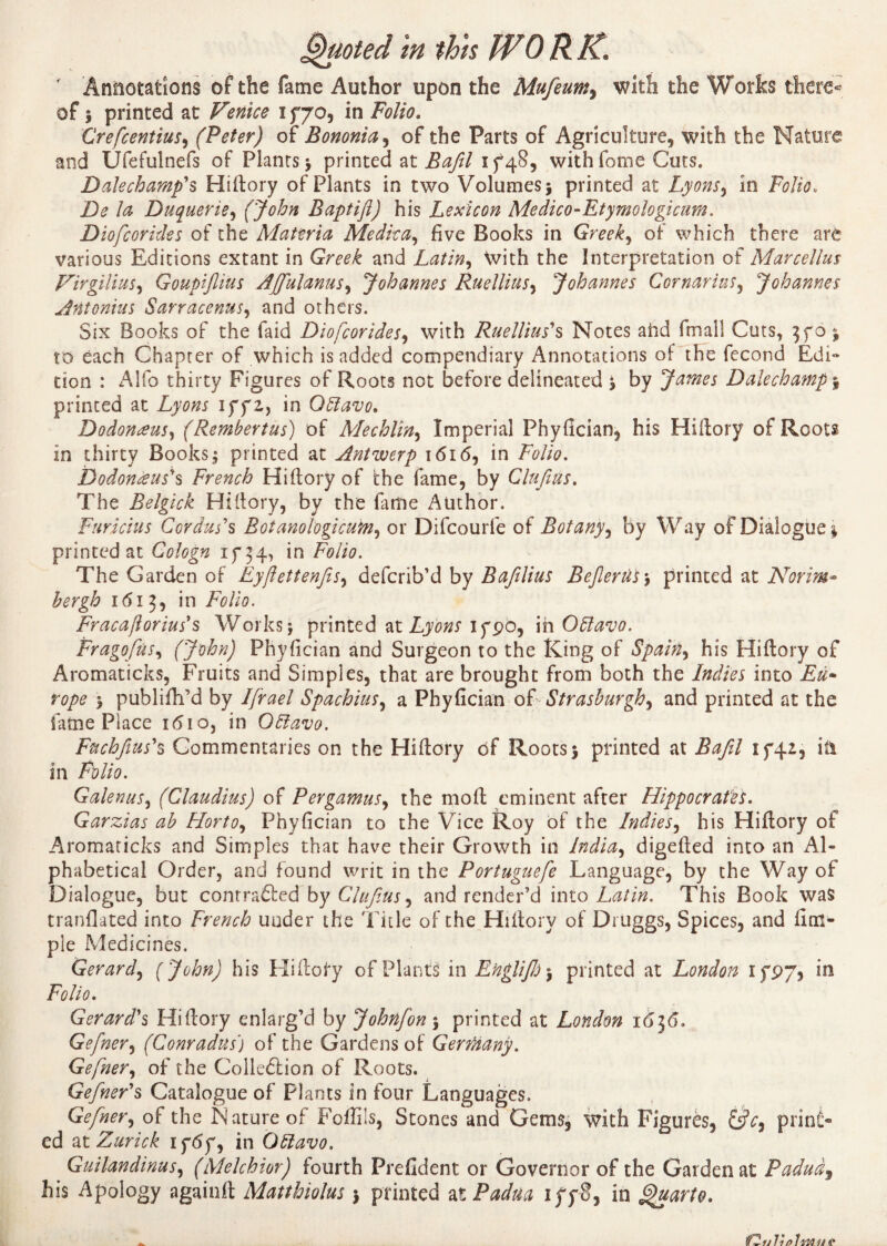' Annotations of the fame Author upon the Mufeum, with the Works there* of î printed at Venice if70, in Folio. CrefcentiuS'i (Peter) of Bononia, of the Parts of Agriculture, with the Nature and Ufefulnefs of Plants> printed at Bafil if48, withfome Cuts. Dalechamp's Hiftory of Plants in two Volumes j printed at Lyons, in Folio. De D Duquerie, (John Baptift) his Lexicon Medico-Etymologicum. Diofcorides of the Materia Medic a, five Books in Greek, of which there are various Editions extant in Greek and Latin, With the Interpretation of Marcellas Virgilius, Goupiflius Affulanus^ Johannes Ruellius, Johannes Cornarius, Johannes Antonins Sarracenus, and others. Six Books of the faid Diofcorides, with Ruellius''s Notes ahd fmall Cuts, to each Chapter of which is added compendiary Annotations of the fécond Edi¬ tion : Alfo thirty Figures of Roots not before delineated j by James Dale champ $ printed at Ay##; iff2, in Qftavo. Dodonœus, (Rembertus) of Mechlin, Imperial Phyfician, his Hiftory of Roots in thirty Books^ printed at Antwerp 1616, in 7^/w. Dodonèeus's French Hiftory of the fame, by Clufius. The Belgick Hiftory, by the fame Author. Furicius Cor dus's Botanologicum, or Difcourfe of Botany, by Way of Dialogue 1 printed at Cologn if 34, in F0//0. The Garden of Eyftettenfis, defcrib’d by Baftlius Bejlerüs-, printed at Norm- 161 3, in Folio. Fracafiorius*$ Works j printed at Lyons if90, ih Oftavo. Fragofius, (John) Phyfician and Surgeon to the King of Spain^ his Hiftory of Aromaticks, Fruits and Simples, that are brought from both the Indies into Eu¬ rope > publifh’d by Ifrael Spachius, a Phyfician of Strasburgh, and printed at the fame Place 1610, in O5lavo. Fuchfius'% Commentaries on the Hiftory of Roots j printed at Bafil if42, ki in Galenas, (Claudius) of Pergamusy the molt eminent after Hippocrates. Garzias ab Horto, Phyfician to the Vice Roy of the Indies, his Hiftory of Aromaticks and Simples that have their Growth in India^ digefted into an Al¬ phabetical Order, and found writ in the Portuguefe Language, by the Way of Dialogue, but contrafted by Clufius, and render’d into Latin. This Book was tranflated into French under the Title of the Hiftory of Druggs, Spices, and iim- ple Medicines. Gerard, [John) his Hiftofy of Plants in Englijh\ printed at London ifP7? in Folio. Gerard's Hiftory enlarg’d by Johnfon $ printed at London Gefner, (Conradus) of the Gardens of GertHany. Gefner, of the Collection of Roots. Gefner'§ Catalogue of Plants in four Languages. Gefner, of the Nature of Foffils, Stones and Gems, with Figures, &V, print¬ ed at Zurick iftff, in Oblavo. Guilandinus, (Melchior) fourth Frefident or Governor of the Garden at Paduàj his Apology againft Matthiolus $ printed xt Padua iff8, in Quarto.