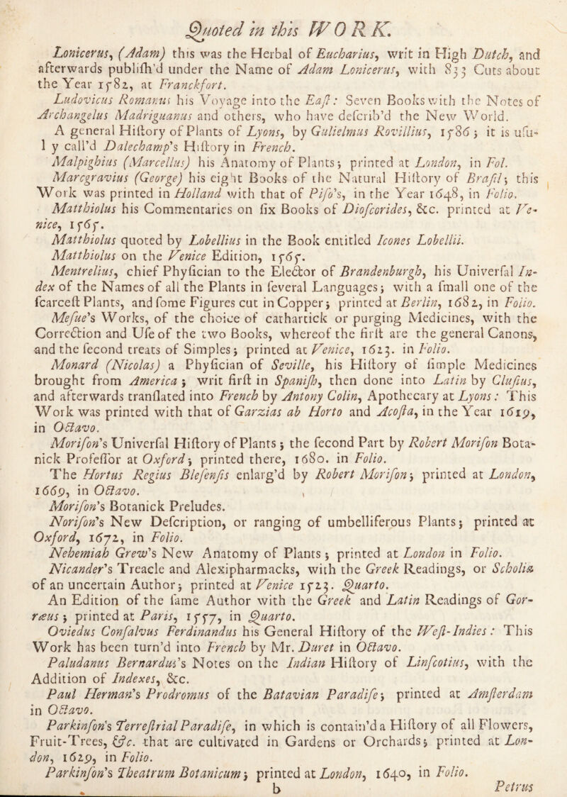 Lonicerus, (Adam) this was the Herbal of Eucharius, writ in High Dutch, and afterwards publifh’d under the Name of Adam Lonicerus, with 833 Cuts about the Year if 82, at Franckfort. Ludovicus Romania his Voyage into the Eajl : Seven Books with the Notes of Archangelus Madriguanus and others, who have defcrrb’d the New World, A general Hiftory of Plants of Lyons, by Gulielmus Roviilius, if 865 it is ufu- 1 y call’d Dalechamp's Hiftory in French. ' Malpighius (Marcellas) his Anatomy of Plants 5 printed at London, in /W. Marcgravius (George) his eigot Books of the Natural Hi (tory of Brafil \ this Work was printed in Holland with that of PijVs, in the Year 1648, in Folio. Matthiolus his Commentaries on fix Books of Diofcorides, &c. printed at Ve- nice, ifdf. Matthiolus quoted by Lohellius in the Book entitled hones Lobellii. Matthiolus on the Venice Edition, ifdf. Mentrelius, chief Phyfician to the Elector of Brandenburgh, his Univerfal In¬ dex of the Names of all the Plants in feveral Languages; with a lmall one of the fcarceft Plants, andfome Figures cut in Copper; printed at Berlin, 1681, in Folio. Mefue's Works, of the choice of cathartick or purging Medicines, with the Corredtion and Ufeof the two Books, whereof the firft are the general Canons, and the fécond treats of Simples; printed at Venice, 1613. in Folio. Monard (Nicolas) a Phyfician of Seville, his Hiftory of fimple Medicines brought from America ; writ firft in Spanijh, then done into Latin by Clufius, and afterwards tranflated into French by Antony Colin, Apothecary at Lyons : This Work was printed with that of Garzias ab Horto and Acofia, in the Year itfip* in OLlavo. Morifon's Univerfal Hiftory of Plants ; the fécond Part by Robert Morifon Bo ta- nick Profeftor at Oxford ; printed there, 1680. in Folio. The Hortus Regius Blefenfis enlarg’d by Robert Morifon ; primed at London, 1669, in Otdavo. > / Morifon's Botanick Preludes. Norifon's New Defcription, or ranging of umbelliferous Plants; printed at Oxford, 1(572, in Folio. Nehemiah Grew's New Anatomy of Plants ; printed at London in Folio. NicandeFs Treacle and Alexipharmacks, with the Greek Readings, or Scholia of an uncertain Author; printed at Venice 1 y'z3. Quarto. An Edition of the fame Author with the Greek and Latin Readings of Gor- raus ; printed at Pans, iffy, in Quarto. Oviedus Confalvus Ferdinandus his General Hiftory of the IVeft-Indies : This Work has been turn’d into French by Mr. Dur et in Oliavo. Paludanus BernarduFs Notes on the Indian Hiftory of Linfcotius, with the Addition of Indexes, &c. Paul Herman's Prodromus of the Batavian Paradife; printed at Amferdam in Oolavo. Parkinfons Ferreftrial Paradife, in which is contain’d a Hiftory of all Flowers, Fruit-Trees, &c. that are cultivated in Gardens or Orchards; printed at Lon¬ don, 1629, in Folio. Parktnfon's Theatrum Botanicum-, printed at London, 1(540, in Folio. * b Petrus