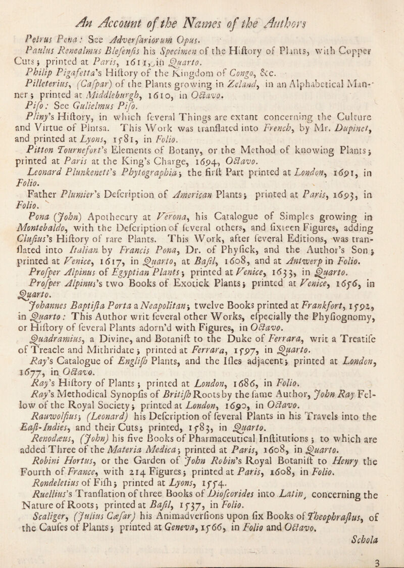 Petrus Pena : See Adver farior um Opus. Paulas Re ne almas Blefenfis his Specimen of the Hi (tory of Plants, with Copper Curs $ printed at; Paris, i<5i t,_,in Quarto. Philip Pigafetta's Hiftory of the Kingdom of Congo, &cc. Pilleterius, (Cafpar) of the Plants growing in Zelamj, in an Alphabetical Man*' ner y printed at Middleburgh, î6io, in OHiavo, Pifo: See Gulklmus Pifo. Pliny's Hiftory, in which feveral Things are extant concerning the Culture nnd Virtue of Plntsa. This Work was tranflated into French, by Mr. Dupinet, and printed at Z40/ZJ, 1781, in Folio. Pitton Tournefort's Elements of Botany, or the Method of knowing Plants $ printed at Paris at the King’s Charge, 1694, OUavo. Leonard Plunkenett's Phytographiaj the fir It Part printed at London^ 1691, in Folio. . • Father Plunder's Defcription of American Plantsy printed at Paris, 1693, in Folio. Pona (John) Apothecary at Verona, his Catalogue of Simples growing in Montehaldo, with the Defcription of feveral others, and fixieen Figures, adding Clufius's Hiftory of rare Plants. This Work, after feveral Editions, was tran¬ slated into Italian by Francis Pona, Dr. of Phyfick, and the Author’s Son y printed at Venice, id 17, in Quart0, at Zfay?/, 1608, and at Antwerp in Folio. Profper Alpinus of Egyptian Plants \ printed at Venice*, 1633, in Quarto. Prof per Alpinus's two Books of Exotick Plants 5 printed at Venice^ 1676, in Quarto. Johannes Baptifta Porta d.Neapolitan, twelve Books printed at Frankfort, if92, in Quarto : This Author writ feveral other Works, efpecially the Phyfiognomy, or Hiftory of feveral Plants adorn’d with Figures, in Oflavo. Quadramius, a Divine, and Botanift to the Duke of Ferrara, writ a Treatiie of Treacle and Mithridate y printed at Ferrara, 1797, in Quarto. Play's Catalogue of Englijh Plants, and the Ifles adjacent y printed at London, 1677, inOfitavo. Ray's Hiftory of Plants ; printed at London, i<58<5, in Folio. Ray's Methodical Synopfis of Britifle Roots by the fame Author, John Ray Fel¬ low of the Royal Society y printed at London, 1690, in Offavo. Rauwolfius5 (Leonard) his Defcription of feveral Plants in his Travels into the Eaji-Indies, and their Cutsy printed, 1783, in Quarto. Renodœus, (John) his five Books of Pharmaceutical Inftitutions 5 to which are added Three of the Materia Medica -, printed at Paris, 1608, in Quarto. Robini Hortus, or the Garden of John Robin's Royal Botanift to Henry the Fourth oi-France^ with 214 Figures 5 printed at Paris, 1608, in Folio. Rondeletius oiFifhy printed at Lyons., 1774. Ruellius's Tranftation of three Books of Diofcorides into LatinJ concerning the Nature of Roots * printed at Bafil, 1737, in Folio. Scaliger, (Julius Ccefar) his Animadverfions upon fix Books oï Fheophraflus, of the Caufes of Plants y printed at Geneva, if6<5, in Folio and Ohlavo. Schola 3