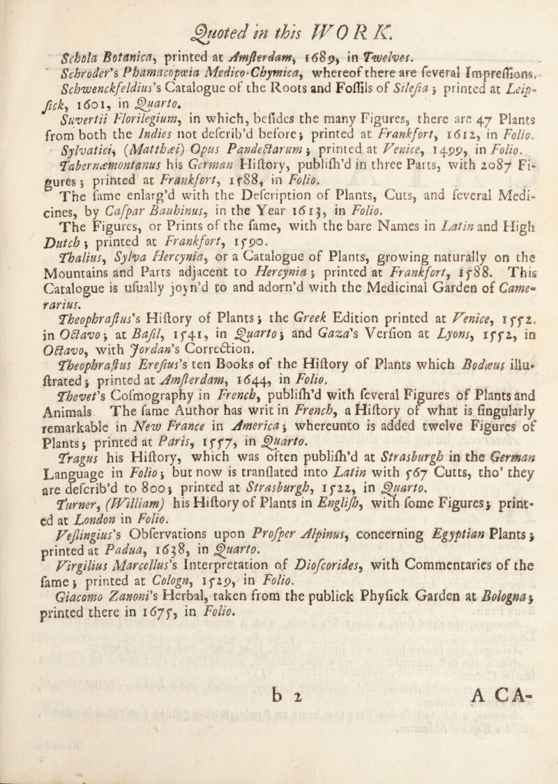 Schola BtitnmW) printed at Amftevdam^ £689* in Twelves. Schroder's Phamacopœia Medico-Chymicaj whereof there are feveral Im préfixons * Schwenckfeldius's Catalogue of the Roots and Fofliis of Silefia ; printed at Le ip- ftck5 1601, in Quarto* Suvertii Florilegium, in which, befîdes the many Figures, there are 47 Plants from both the Indies not defcrib’d before; printed at Frankfort, 1612, in Folio* Sylvatici, (Matthœi) Opus Pandeïïarum\ printed at Venice^ 14995 in Folio. Tahernæmontanus his German Hi dory, publifli’d in three Parts, with 2.087 Fi* gures ; printed at Frankfort, if88, in Folio. The fame enlarg'd with the Description of Plants, Cuts, and feveral Medi¬ cines, by Cafpar Rauhinus* in the Year 16x3, in Folio. The Figures, or Prints of the fame, with the bare Names in Latin and High Dutch ; printed at Frankfort, xypo. Thalius, Sylva Hercynia, or a Catalogue of Plants, growing naturally on the Mountains and Parts adjacent to Hercynia 3 printed at Frankfort, if 88. This Catalogue is ufually joyn5d to and adorn'd with the Medicinal Garden of Came*» rarius. Theopbraftus*s Hiftory of Plants; the Greek Edition printed at Venice, iff2» in Qïïavo -, at Bafif îf4ï, in Quarto 5 and Gaza's Verfion at Lyons^ iff2, in OElavo, with Jordan's Correction. Theophrafius Rrefius's ten Books of the Hiftory of Plants which Bodteus illu* ftrated; printed at Jmfterdam^ 1644, in Folio. Thevefs Cofmography in French, publifh’d with feveral Figures of Plants and Animals The fame Author has writ in French, a Hiftory of what is Angularly remarkable in jV>w France in America % whereunto is added twelve Figures of Plants 1 printed at Paris, iff7, in Quarto. Tragus his Hiftory, which was often publifh’d at Strashurgh in the German Language in Folio ; but now is tranflated into Latin with f 67 Cults, tho* they are deferib'd to 800 ; printed at Strashurgh, if 22, in Quarto. Turner, (William) his Hiftory of Plants in Englijh, with feme Figures; print¬ ed at London in Folio. Feflingius's Obfervations upon Pro/per Alpinus, concerning Egyptian Plants ; printed at Padua, 1638, in Quarto. Virgilius Mar ce Hus's Interpretation of Diofcorides, with Commentaries of the fame; printed at Cologn^ if29, in Folio. Giacomo Zanoni's Herbal, taken from the publick Phyfick Garden at Bologna y printed there in 167^ in F0//0. A CA-