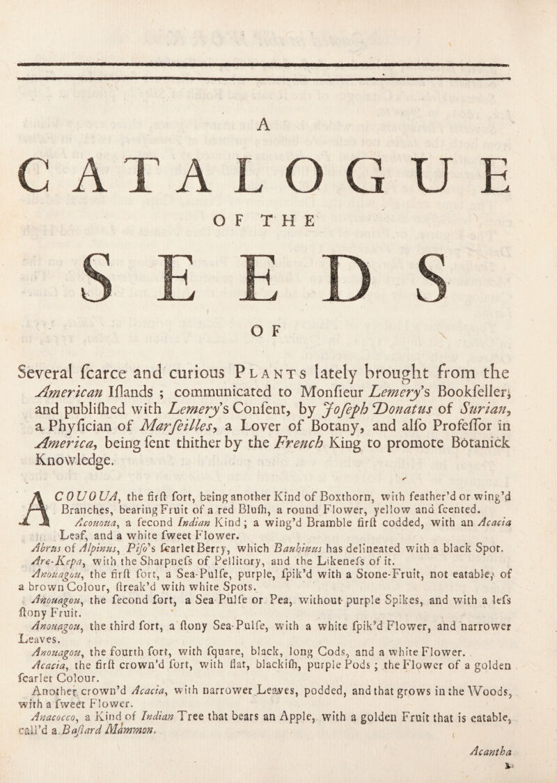 A C A T A L O G U E OF T H E O F I Several fcarce and curious Plants lately brought from the American Iflands ; communicated to Monfieur Lemerys Bookfeller* and publiiricd with Lemery s Content* by Jofeph ‘Donatus of Surian* a Phyfician of Marfeilles* a Lover of Botany* and alfo Profeffor in America, being fent thither by the French King to promote Botanick Knowledge. A COUOUA, the firft fort, being another Kind of Boxthorn, with feather’d or wing’d Branches, bearing Fruit of a red Blufh, a round Flower, yellow and fcented. •JL J| Acououa, a fécond Indian Kind ; a wing’d Bramble firft codded, with an Acacia Leaf, and a white fweet Flower. Abrus of Alpinus, Pifo*s fcarlet Berry, which Bauhinus has delineated with a black Spot. Are-Kepa, with the Sharpnefs of Pel 1 iiory, and the Likenefs of it. Anouagou, the firft fort, a Sea-Pulfe, purple, fpik’d with a Stone-Fruit, not eatable,> of a brown Colour, flreak’d with white Spots. Anouagou, the fécond fort, a Sea Pulfe or Pea, without-purple Spikes, and with a lefs flony Fruit. Anouagou, the third fort, a ftony Sea-Puife, with a white fpik’d Flower, and narrower Leaves. Anouagou, the fourth fort, with fquare, black, long Cods, and a white Flower. Acacia, the fir ft crown’d fort, with flat, blackifh, purple Pods ; the Flower of a golden fcarlet Colour. Another, crown’d Acacia, with narrower Leaves, podded, and that grows in the Woods, with a fweet Flower. Anacocco, a Kind of Indian Tree that bears an Apple, with a golden Fruit that is eatable, call’d a3aftard Mammon* A cant ha