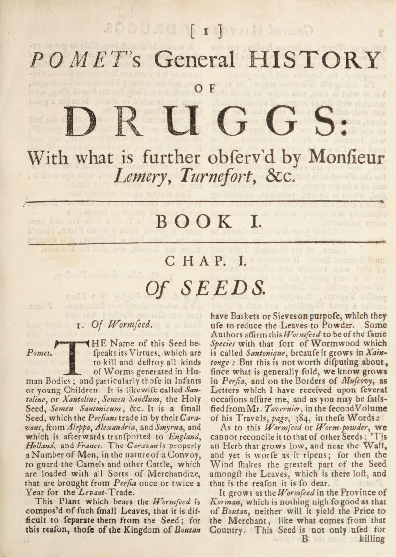 POMET's General HISTORY D R U G G S: With what is farther obferv'd by Monfieur Lemerjy Turnefort, &c. BOOK I. CHAP. Ï. Of SEEDS,: i. Of Wormfeed. THE Name of this Seed be- fpeaks its Virtues, which are to kill and deftroy all kinds of Worms generated in Hu¬ man Bodies; and particularly thofe in Infants or young Children. It is likewife called San- tol'tne, or Xantoline, Semen San&um, the Holy Seed, Semen Santonicum, &c. It is a fmall Seed, which the Perfians trade in by their Cara- vans, from Aleppo, Alexandria, and Smyrna, and which is afterwards tranfported to England, Holland, and France. The Caravan is properly a Number of Men, in the nature of a Convoy, to guard the Camels and other Cattle, which are loaded with all Sorts of Merchandize, that are brought from Perjia once or twice a Year for the Levant-'Tvzàç. This Plant which bears the Wormfeed is compos’d of fuch fmall Leaves, that it is dif¬ ficult to feparate them from the Seed ; for this reafon, thofe of the Kingdom of Boutan have Baskets or Sieves on purpofe, which they ufe to reduce the Leaves to Powder. Some Authors affirm this formfeed to be of the fame Species with that fort of Wormwood which is called Santonique, becaufeit grows inXain- tonge ; But this is not worth difputing about, (Ince what is generally fold, we know grows in Perfia, and on the Borders of Mufcovy, as Letters which I have received upon feveral occafions affure me, and as you may be fatis- fiedfromMr. Tavernier, in the fécond Volume of his Travels, page, 384, in thefe Words»6 As to this Wormfeed or Worm-powder, we cannot reconcile it to that of other Seeds: ’Tis an Herb that grows low, and near the Wall, and yet is worfe as it ripens; for then the Wind fhakes the greateft part of the Seed amongft the Leaves, which is there loft, and that is the reafon it is fo dear. It grows as the Worm feed in the Province of Kerman, which is nothing nigh fogood as that of Boutan, neither will it yield the Price to the Merchant, like what comes from that Country. This Seed is not only ofed for B killing