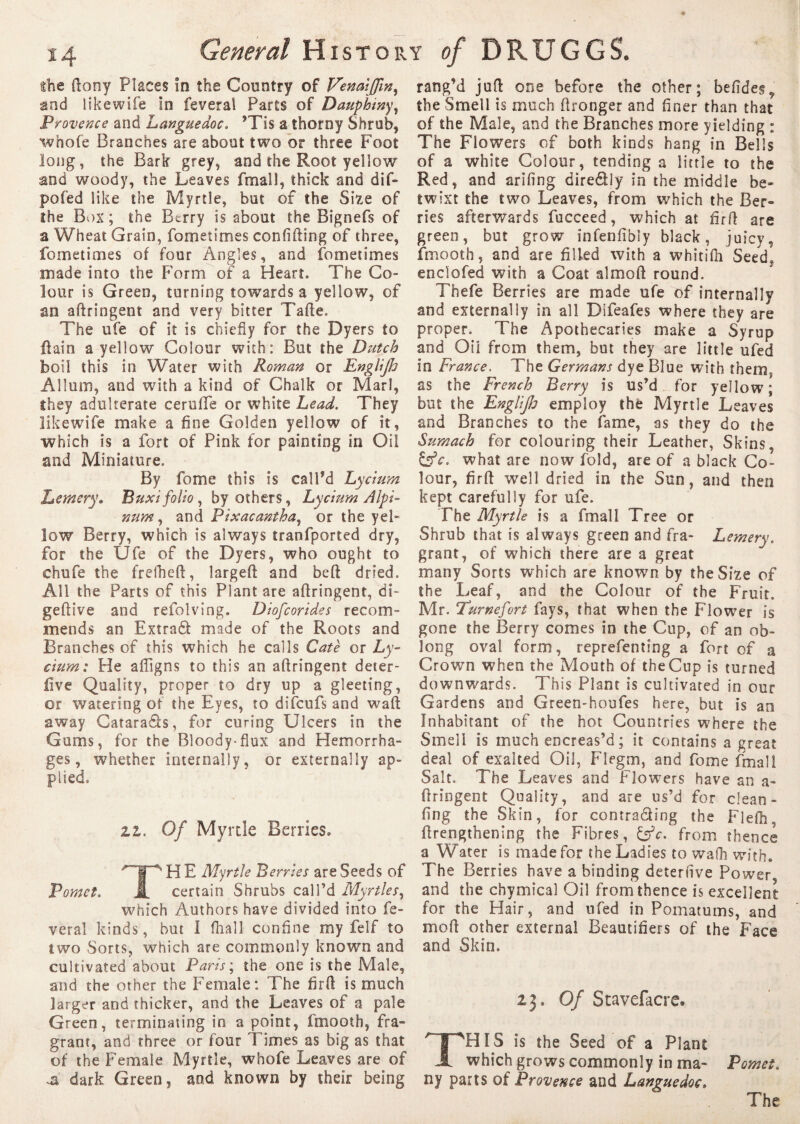 the dony Places in the Country of VenaiJJin, and likewife in feveral Parts of Dauphtny, Provence and Languedoc, ’Tis a thorny Shrub, whole Branches are about two or three Foot long, the Bark grey, and the Root yellow and woody, the Leaves fmall, thick and dif- pofed like the Myrtle, but of the Size of the Box; the Btrry is about the Bignefs of a Wheat Grain, fometirnes confiding of three, fometimes of four Angles, and fometirnes made into the Form of a Heart. The Co¬ lour is Green, turning towards a yellow, of an adringent and very bitter Tade. The ufe of it is chiefly for the Dyers to flain a yellow Colour with: But the Dutch boil this in Water with Roman or Englijh Allum, and with a kind of Chalk or Marl, they adulterate ceruffe or white Lead. They likewife make a fine Golden yellow of it, which is a fort of Pink for painting in Oil and Miniature. By fome this is call’d Lycium Lentery. Buxi folio, by others, Lycium Alpi- num, and Pixacantha, or the yel¬ low Berry, which is always tranfported dry, for the Ufe of the Dyers, who ought to chufe the frefhed, larged and bed dried. All the Parts of this Plant are adringent, di- gedive and refolving. Diofcorides recom¬ mends an Extradf made of the Roots and Branches of this which he calls Cate or Ly¬ cium: He afligns to this an adringent deter- live Quality, proper to dry up a gleeting, or watering of the Eyes, to difeufs and wad away Catara&s, for curing Ulcers in the Gums, for the Bloody-flux and Hemorrha¬ ges, whether internally, or externally ap¬ plied. zz. Of Myrtle Berries. TH E Myrtle Berries are Seeds of certain Shrubs call’d Myrtles, which Authors have divided into fe¬ veral kinds, but I (hall confine my felf to two Sorts, which are commonly known and cultivated about Paris; the one is the Male, and the other the Female: The fird is much larger and thicker, and the Leaves of a pale Green, terminating in a point, fmooth, fra¬ grant, and three or four Times as big as that of the Female Myrtle, whofe Leaves are of ..ü dark Green, and known by their being rang’d jud one before the other; befides, the Smell is much dronger and finer than that of the Male, and the Branches more yielding : The Flowers of both kinds hang in Bells of a white Colour, tending a little to the Red, and arifing dire&ly in the middle be¬ twixt the two Leaves, from which the Ber¬ ries afterwards fucceed, which at fird are green, but grow infenfibly black, juicy, fmooth, and are filled with a whitilh Seed^ endofed with a Coat almod round. Thefe Berries are made ufe of internally and externally in all Difeafes where they are proper. The Apothecaries make a Syrup and Oil from them, but they are little ufed in France, The Germans dye Blue with them; as the French Berry is us’d for yellow; but the Englifo employ the Myrtle Leaves and Branches to the fame, as they do the Sumach for colouring their Leather, Skins, Esfr. what are now fold, are of a black Co¬ lour, fird well dried in the Sun, and then kept carefully for ufe. The Myrtle is a fmall Tree or Shrub that is always green and fra- Lemery. grant, of which there are a great many Sorts which are known by the Size of the Leaf, and the Colour of the Fruit. Mr. Turnefort fays, that when the Flower is gone the Berry comes in the Cup, of an ob¬ long oval form, reprefenting a fort of a Crown when the Mouth of the Cup is turned downwards. This Plant is cultivated in our Gardens and Green-houfes here, but is an Inhabitant of the hot Countries where the Smell is much encreas’d; it contains a great deal of exalted Oil, Flegm, and fome fmall Salt. The Leaves and Flowers have an a- dringent Quality, and are us’d for clean- fing the Skin, for contracting the Flefh drengthening the Fibres, &c. from thence a Water is made for the Ladies to walh with. The Berries have a binding deteruve Power and the chymical Oil from thence is excellent for the Hair, and ufed in Pomatums, and mod other external Beautifiers of the Face and Skin. 23, Of Stavefacre. THIS is the Seed of a Plant which grows commonly in ma- Pomet. ny parts of Provence and Languedoc,