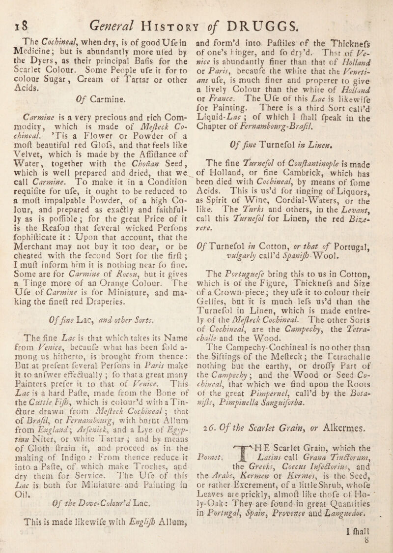 The Cochineal, when dry, is of good Ufein Medicine; but is abundantly more uled by the Dyers, as their principal Balls for the Scarlet Colour. Some People ufe it for to colour Sugar, Cream of Tartar or other Acids. v Of Carmine. Carmine is a very precious and rich Com¬ modity, which is made of Mejleck Co¬ chineal. ’Tis a Flower or Powder of a molt beautiful red Glofs, and that feels like Velvet, which is made by the Artiftance of Water, together with the Chouan Seed, which is well prepared and dried, that we^ call Carmine. To make it in a Condition requifite for ufe, it ought to be reduced to a mort impalpable Powder, of a high Co¬ lour, and prepared as exa&ly and faithful¬ ly as is portable ; for the great Price of it is the Reafon that feveral wicked Perfons fophifticate it : Upon that account, that the Merchant may not buy it too dear, or be cheated with the fécond Sort for the firrt ; I muft inform him it is nothing near fo fine. Some are for Carmine of Rocou, but it gives a Tinge more of an Orange Colour. The Ufe of Carmine is for Miniature, and ma¬ king the finelt red Draperies. Of fine Lac, and other Sorts. The fine Lac is that which takes its Name from Venice, becaufe what has been fold a- mong us hitherto, is brought from thence: But at prefent feveral Perfons in Paris make it to anfwer effeétually ; fo that a great many Painters prefer it to that of Venice. This Lac is a hard Parte, made from the Bone of the Cuttle Fijh, which is colour’d withaTin- dlure drawn from Mejleck Cochineal ; that of Brafil, or Fernambourg, with burnt Allum from England ; Arfenick, and a Lye of Egyp¬ tian Niter, or white 'Tartar ; and by means of Cloth drain it, and proceed as in the making of Indigo ; From thence reduce it into a Parte, of which make Troches, and dry them for Service. The Ufe of this Lac is both for Miniature and Painting in Oil. Of the Dove-Colour'd Lac. This is made likewife with EngUJh Allum, and form’d into Partiles of the Thicknefs of one’s linger, and fo dry’d. Thar of Ve¬ nice is abundantly finer than that of Holland or Paris, becaufe the white that the Veneti¬ ans ufe, is much finer and properer to give a lively Colour than the white of Holland or France. The Ufe of this Lac is likewife for Painting. There is a third Sort call’d Liquid-Lac ; of which I fhall fpeak in the Chapter of Fernambourg-Brafil. Of fine Turnefol in Linen• The fine Turnefol of Conflantinople is made of Holland, or fine Cambrick, which has been died with Cochineal, by means of fome Acids. This is us’d for tinging of Liquors, as Spirit of Wine, Cordial-Waters, or the like. The Turks and others, in the Levant, call this Turnefol for Linen, the red Bize- rere. Of Turnefol in Cotton, or that of Portugal, vulgarly call’d Spanijh- Wool. The Portuguefe bring this to us in Cotton, which is of the Figure, Thicknefs and Size of a Crown-piece ; they ufe it to colour their Gellies, but it is much lefs us’d than the Turnefol in Linen, which is made entire¬ ly of the Mejleck Cochineal. The other Sorts of Cochineal, are the Campechy, the ‘Tetra- challe and the Wood. The Campechy-Cochineal is no other than the Siftings of the Merteck; the Tetrachalie nothing but the earthy, or droffy Part of the Campechy ; and the Wood or Seed Co¬ chineal, that which we find upon the Roots of the great Pimpernel, call’d by the Bota- niftsy Pimpinella Sanguiforba. 26. Of the Scarlet Grain> or Alkermes. THE Scarlet Grain, which the Latins call Grana TinFtorumy the Greeks, Coccus Infeélorius, and the Arabs, Kermen or Kermes, is the Seed, or rather Excrement, of a little Shrub, whofe Leaves are prickly, almort like thofe of Ho¬ ly-Oak: They are found in great Quantities in Portugal, Spain, Provence and Languedoc. I fhall 8