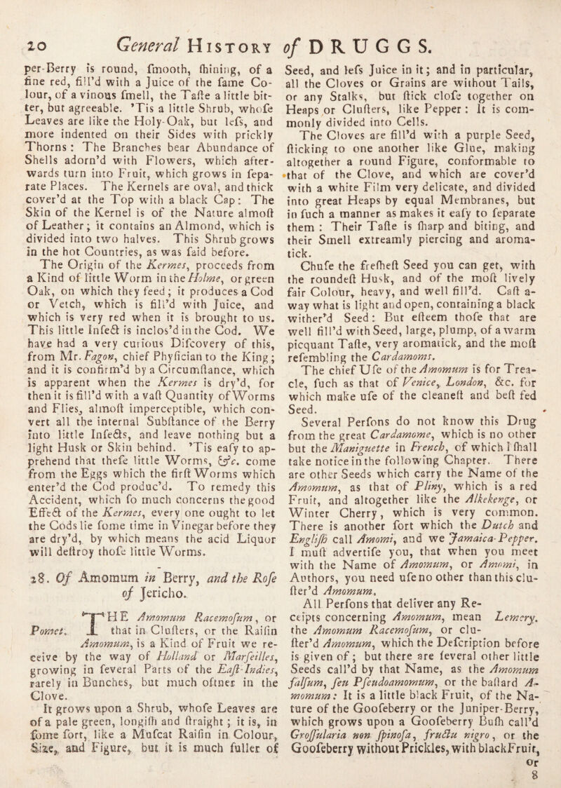 per Berry is round, fmooth, Ihining, of a fine red, fill’d with a Juice of the fame Co¬ lour, of a vinous fmell, the Tafte a little bit¬ ter, but agreeable. ’Tis a little Shrub, whofe Leaves are like the Holy-Oak, but kfs, and more indented 011 their Sides with prickly Thorns : The Branches bear Abundance of Shells adorn’d with Flowers, which after¬ wards turn into Fruit, which grows in fepa- rate Places. The Kernels are oval, and thick cover’d at the Top wuth a black Cap; The Skin of the Kernel is of the Nature almoft of Leathery it contains an Almond, which is divided into two halves. This Shrub grows in the hot Countries, as was faid before. The Origin of the Kermes, proceeds from a Kind of little Worm in the Holme, or green Oak, on which they feed; it produces a Cod or Vetch, which is fill’d with Juice, and which is very red when it is brought to ns. This little Infeâ is inclos’d in the Cod. We have had a very curious Difcovery of this, from Mr.Fagon, chief Phyfician to the King; and it is confirm’d by a Circumftance, which is apparent when the Kermes is dry’d, for then it is fill’d with a vaft Quantity of Worms and Flies, almoft imperceptible, which con¬ vert all the internal Subftance of the Berry into little Infe£ts, and leave nothing but a light Husk or Skin behind. ’Tis eafy to ap¬ prehend that thefe little Worms, &c. come from the Eggs which the firft Worms which enter’d the Cod produc’d. To remedy this Accident, which fo much concerns the good Efteél of the K ermes, every one ought to let the Cods lie fome time in Vinegar before they are dry’d, by which means the acid Liquor will deftroy thofe little Worms. 28. Of Axnomum in Berry, and the Rofe of Jericho. THE Amomum Racemofum, or that in Clufters, or the Railin Amomum, is a Kind of Fruit we re¬ ceive by the way of Holland or Mar fell les., growing in feveral Parts of the Fafi~Indies, rarely in Bunches, but much oftner in the Clove. It grows upon a Shrub, whofe Leaves are of a pale green, longifh and ftraight ; it is, in fome fort, like a Mufcat Raifin in Colour* and Figure, but it is. much fuller of Seed, and lefs Juice in it; and in particular, all the Cloves or Grains are without Tails, or any Stalks, but ftick clofe together on Heaps or Clufters, like Pepper : it is com» monly divided into Cells. The Cloves are fill’d wirh a purple Seed, flicking to one another like Glue, making altogether a round Figure, conformable to that of the Clove, and which are cover’d with a white Film very delicate, and divided into great Heaps by equal Membranes, but in fuch a manner as makes it eafy to feparate them : Their Tafte is fharp and biting, and their Smell extreamly piercing and aroma- tick. Chufe the frefheft Seed you can get, with the roundeft Husk, and of the moft lively fair Colour* heavy, and well fill’d. Call a- way what is light and open, containing a black wither’d Seed : But efteem thofe that are well fill’d with Seed, large, plump, of a warm picquant Tafte, very aromacick, and the moft refembling the Cardamoms. The chief Ufe of the Amomum is for Trea¬ cle, fuch as that of Venicey London, &c. for which make ufe of the cleaneft and beft fed Seed. Several Perfons do not know this Drug from the great Cardamome, which is no other but the Maniguette in French, of which 1 fhall take notice in the following Chapter. There are other Seeds which carry the Name of the Amomum, as that of Pltny, which is a red Fruit, and altogether like the Alkekenge, or Winter Cherry, which is very common. There is another fort which the Dutch and Fnglifh call Amomiy and we Jamaica-Pepper. I mod advertife yon, that when you meet with the Name of Amomum, or Amnmi, in Authors, you need ufe no other than this clu- fter’d Amomum, All Perfons that deliver any Re¬ ceipts concerning Amomum, mean Lem cry. the Amomum Racemofum, or clu- fter’d Amomum, which the Defcription before is given of; but there are lèverai other little Seeds call’d by that Name, as the Amomum falfum, feu Pfeudoamomum, or the baftard A- momum: It is a little black Fruit, of the Na¬ ture of the Goofeberry or the Juniper-Berry, which grows upon a Goofeberry Bufli call’d GrofJ'ularia non fpinofa, fruflu nigro, or the Goofeberry without Prickles, with blackFruir, or g