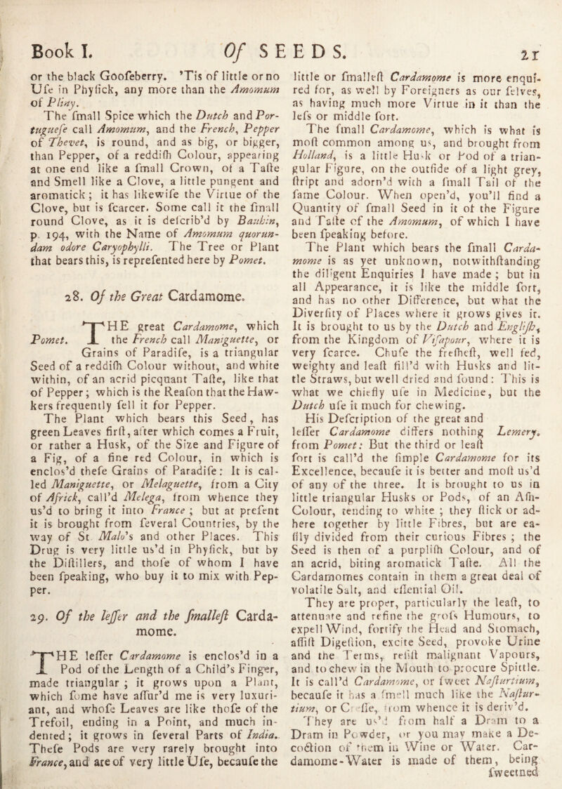 or the black Goofeberry. ’Tis of little or no Ufe in Phyiick, any more than the Amomum of Flirty. The fmall Spice which the. Dutch and Por¬ tuguese call Amomum, and the French, Pepper of Fhevet, is round, and as big, or bigger, than Pepper* of a reddifh Colour, appearing at one end like a fmall Crown, ol a Tafie and Smell like a Clove, a little pungent and aromatick ; it has likewife the Virtue of the Clove, but is fcarcer. Some call it the fmall round Clove, as it is delcrib’d by Bauhin, p 194, with the Name of Amomum quorun- dam odore Caryophylli. T he Tree or Plant that bears this, is reprefented here by Puma, 28. Of the Great Cardamoms THE great Cardamome, which the French call Mamguette, or Grains of Paradife, is a triangular Seed of a reddifh Colour without, and white within, of an acrid picquant Tafle, like that of Pepper ; which is the Reafon that the Haw¬ kers frequently fell it for Pepper. The Plant which bears this Seed, has green Leaves firft, after which comes a Fruit, or rather a Husk, of the Size and Figure of a Fig, of a fine red Colour, in which is enclos’d thefe Grains of Paradife: It is cal¬ led Maniguette, or Melaguette, from a City of Africk, call’d Melega, from whence they us’d to bring it into France ; but ar prefent it is brought from feveral Countries, by the way of St Maid's and other Places. This Drug is very little us’d in Phyiick, but by the Diftillers, and thofe of whom I have been fpeaking, who buy it to mix with Pep¬ per. 29. Of the lejfer and the fmallefi Carda¬ mome. THE îefTcr Cardamome is enclos’d in a Pod of the Length of a Child’s Finger, made triangular ; it grows upon a Plant, which fome have affur’d me is very luxuri¬ ant, and whole Leaves are like thofe of the Trefoil, ending in a Point, and much in¬ dented ; it grows in feveral Parts of India.. Thefe Pods are very rarely brought into Frame ^ and are of very little Ufe, becaufe the little or fmall ell Cardamome is more enqui¬ red for, as well by Foreigners as our Lives, as having much more Virtue in it than the lefs or middle fort. The fmall Cardamome, which is what is moll common among us, and brought from Holland, is a little HuT or Pod of a trian¬ gular Figure, on the outfide of a light grey, fiript and adorn’d with a fmall Tail of the fame Colour. When open’d, you’ll find a Quantity of fmall Seed in it of the Figure and Fade of the Amomum, of which I have been fpeaking before. The Plant which bears the fmall Carda- mome is as yet unknown, notwithftanding the diligent Enquiries I have made ; but in all Appearance, it is like the middle fort, and has no other Difference, but what the Diverfity of Places where it grows gives ir. It is brought to us by the Dutch and Englijh, from the Kingdom of Vifapour, where it is very fcarce. Chufe the frefhefl, well fed, weighty and leall fill’d with Husks and lit¬ tle Straws, but well dried and found : This is what we chiefly ufe in Medicine, but the Dutch ufe it much for chewing. His Defcription of the great and leffer Cardamome differs nothing Fernery. from Pomet: But the third or lead fort is call’d the Ample Cardamome for its Excellence, becaufe it is better and molt us’d of any of the three. It is brought to us in little triangular Husks or Pods, of an Afh- Colour, tending to white ; they flick or ad¬ here together by little Fibres, but are ea- flly divided from their curious Fibres ; the Seed is then of a purplifh Colour, and of an acrid, biting aromatick Tafle. All the Cardamomes contain in them a great deal of volatile Salt, and dXential Oil. They are proper, particularly the leaft, to attenuate and refine the grofs Humours, to expell Wind, fortify the Head and Stomach, aflilf Digeliion, excite Seed, provoke Urine and the Terms,, refill malignant Vapours, and to chew in the Mouth to procure Spittle, It is call’d Cardamome, or fwect Naflurtium, becaufe ir has a firrll much like the Naflur- tium, or C fie, from whence it is deriv’d. They are us’d from half a Dram to a Dram in Powder, or you may make a De- codion of them in Wine or Water. Car¬ damome-Water is made of them, being fweecned