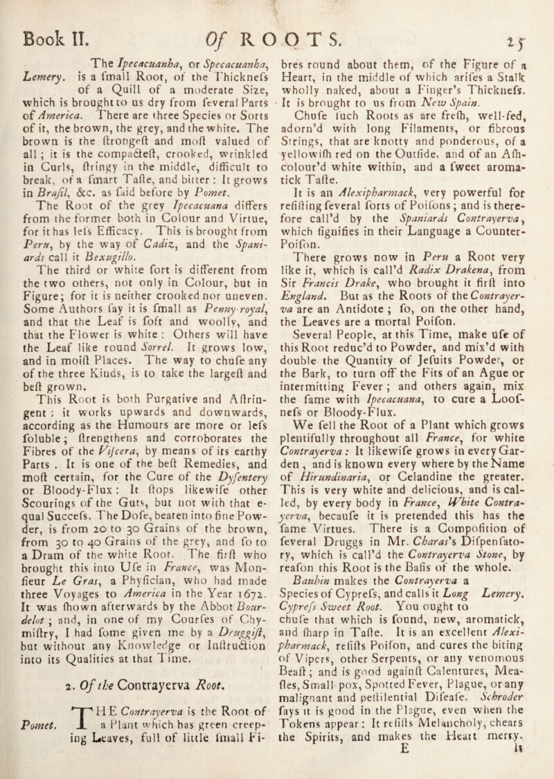 The Ipecacuanha, or Specacuanha, Lemery. is a fmail Root, of the Ehicknefs of a Quill of a moderate Size, which is brought to us dry from feverai Parts of America. There are three Species or Sorts of it, the brown, the grey, and the white. The brown is the dronged and mod valued of all ; it is the compa&eft, crooked, wrinkled in Curls, dringy in the middle, difficult to break, of a fmart Tade, and bitter: It grows in Brafil, &c. as Paid before by Pomet. The Root of the grey Ipecacuana differs from the former both in Colour and Virtue, for it has lets Efficacy. This is brought from Peru, by the way of Cadiz, and the Spani¬ ards call it Bexugillo. The third or white fort is different from the two others, not only in Colour, but in Figure; for it is neither crooked nor uneven. Some Authors fay it is fmail as Penny royal, and that the Leaf is foft and woolly, and that the Flower is white : Others will have the Leaf like round Sorrel. It grows low, and in moift Places. The way to chufe any of the three Kinds, is to take the larged and bell grown. This Root is both Purgative and Aftrin- gent ; it works upwards and downwards, according as the Humours are more or lefs foluble ; drengthens and corroborates the Fibres of the Fîjcera, by means of its earthy Parts . It is one of the bed Remedies, and mod certain, for the Cure of the Dyfentery or Bloody-Flux : It dops likewife other Scourings of the Guts, but not with that e* qual Succefs. The Dofe, beaten into fine Pow¬ der, is from 20 to 30 Grains of the brown, from 30 to 40 Grains of the grey, and fo to a Dram of the white Root. The fird who brought this into Ufe in France, was Mon¬ iteur Le Gras, a Phyfician, who had made three Voyages to America in the Year 1672. It was ffiown afterwards by the Abbot Bour- delot ; and, in one of my Courfes of Chy- midry, I had fome given me by a Druggifi, but without any Knowledge or Indrudion into its Qualities at that l ime. ! 2. Of the Contrayerva Root. THE Contrayerva is the Root of a Plant which has green creep¬ ing Leaves, full of little fmail Fi¬ bres round about them, of the Figure of a Heart, in the middle of which arifes a S t a lie wholly naked, about a Finger’s Thicknefs. It is brought to us from New Spain. Chufe luch Roots as are frefh, well-fed, adorn’d with long Filaments, or fibrous Strings, that are knotty and ponderous, of a yellowilh red on the Outlide, and of an Affii- c'olour’d white within, and a fweet aroma- tick Tade. It is an Alexipharmack, very powerful for refilling feverai forts of Poifons; and is there¬ fore call’d by the Spaniards Contrayerva, which fignifies in their Language a Counter- Poifon. There grows now in Peru a Root very like it, which is call’d Radix Drakena, from Sir Francis Drake, who brought it fird into England. Butas the Roots of the Contrayer¬ va are an Antidote ; fo, on the other hand* the Leaves are a mortal Poifon. Several People, at this Time, make ufe of this Root reduc’d to Powder, and mix’d with double the Quantity of Jefuits Powder, or the Bark, to turn off the Fits of an Ague or intermitting Fever ; and others again, mix the fame with Ipecacuana, to cure a Loot'» nefs or Bloody-Flux. We fell the Root of a Plant which grows plentifully throughout all France, for white Contrayerva : It likewife grows in every Gar¬ den , and is known every where by the Name of Hirundinaria, or Celandine the greater. This is very white and delicious, and is cal¬ led, by every body in France, White Contra¬ yerva, becaufe it is pretended this has the fame Virtues. There is a Compofition of feverai Druggs in Mr. Charas*s Difpenfato- ry, which is call’d the Contrayerva Stone, by reafon this Root is the Bafis of the whole. Bauhin makes the Contrayerva a Species of Cyprefs, and calls it Long Lemery. Cyprefs Sweet Root. You ought to chufe that which is found, new, aromatick, and fharp in Tade. It is an excellent Alexi¬ pharmack, refids Poifon, and cures the biting of Vipers, other Serpents, or any venomous Bead; and is good againd Calentures, Mea¬ des, Small pox, Spotted Fever, Plague, or any malignant and peililential Difeafe. Schroder fays it is good in the Plague, even when the Tokens appear : It refills Melancholy, chears the Spirits, and makes the Heart merry. E 1$