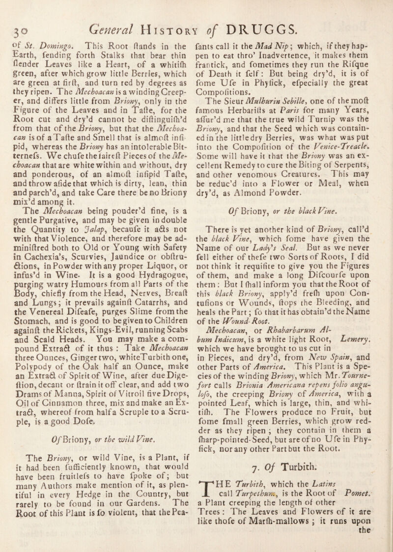 °f St. Domingo. This Root Hands in the Earth, fending forth Stalks that bear thin flender Leaves like a Heart, of a whitifh green, after which grow little Berries, which are green at firft, and turn red by degrees as they ripen. The Mechoacan is a winding Creep¬ er, and differs little from Briony, only in the Figure of the Leaves and in Tafte, for the Root cut and dry’d cannot be diftinguifh’d from that of the Briony, but that the Mechoa¬ can is of a Tarte and Smell that is almort inff pid, whereas the Briony has an intolerable Bit- ïernefs. We chufethefaireft Pieces of the Me* choacan that are white within and without, dry and ponderous, of an almort infipid Tarte, and throw afide that which is dirty, lean, thin and parch'd, and take Care there be no Briony mix'd among it. The Mechoacan being pouder’d fine, is a gentle Purgative, and may be given in double the Quantity to Jalaps becaufe it ads not with that Violence, and therefore may be ad¬ min? ft red both to Old or Young with Safety In Cachexia's, Scurvies, Jaundice or obftru- dions, in Powder with any proper Liquor, or Infus'd in Wine. It is a good Hydragogue, purging watry Humours from all Parts of the Body, chiefly from the Head, Nerves, Breaft and Lungs; it prevails againft Catarrhs, and the Venereal Difeafe, purges Slime from the Stomach, and is good to be given to Children againft the Rickets, Kings-Evil, running Scabs and Scald Heads. You may make a com¬ pound Extrad of it thus : Take Mechoacan three Ounces, Ginger two, whiteTurbith one, Polypody of the Oak half an Ounce, make an Extrad of Spirit of Wine, after dueDige- ftion, decant or ftrain it off clear, and add two Drams of Manna, Spirit of Vitroil five Drops, Oil of Cinnamon three, mix and make an Ex¬ trad, whereof from half a Scruple to a Scru¬ ple, is a good Dofe. d/Briony, or the wild Vine. The Briony, or wild Vine, Is a Plant, if it had been fufficiently known, that would have been fruitlefs to have fpoke of ; but many Authors make mention of it, as plen¬ tiful in every Hedge in the Country, but rarely to be found in our Gardens. The Root of this Plant is fo violent, that thePea- fants call it the Mad Nip ; which, if they hap¬ pen to eat thro' Inadvertence, it makes them frantick, and fometimes they run the Rifque of Death it felf : But being dry’d, it is of fome Ufe in Phyfick, efpecially the great Compofitions. The Sieur Mulhurin Sebille> one of the mo ft famous Herbarills at Paris for many Years, affur’d me that the true wild Turnip was the Briony, and that the Seed which was contain¬ ed in the little dry Berries, was what was put into the Compofition of the Venice-Treacle« Some will have it that the Briony was an ex¬ cellent Remedy to cure the Biting of Serpents, and other venomous Creatures. This may be reduc’d into a Flower or Meal, when dry’d, as Almond Powder. Of Briony, or the black Vine. There is yet another kind of Briony, call'd the black Vine, which fome have given the Name of our Lady's Seal. But as we never fell either of thefe two Sorts of Roots, I did not think it requifite to give you the Figures of them, and make a long Difcourfe upon them : But I fhall inform you that the Root of this black Briony, apply’d frefh upon Con¬ fortons or Wounds, flops the Bleeding, and heals the Part ; fo that it has obtain’d the Name of the Wound- Root. Mechoacan, or Rhabarbarum Al¬ bum Indicum, is a white light Root, Lemery. which we have brought to us cut in in Pieces, and dry’d, from New Spain, and other Parts of America. This Plant is a Spe- des of the winding Briony, which Mr. 7ourne- fort calls Brionia Americana repens folio angu- lofo, the creeping Briony of America, with a pointed Leaf, which is large, thin, and whi- tilh. The Flowers produce no Fruit, but fome fmall green Berries, which grow red¬ der as they ripen ; they contain in them a fharp-pointed-Seed, but are of no Ufe in Phy¬ fick, nor any other Part but the Root. 7. Of Turbith. HE Turbith, which the L atins call Turpethuny is the Root of Pomet.* a Plant creeping the length of other Trees: The Leaves and Flowers of it are like thofe of Marlh-mallows ; it runs upon the