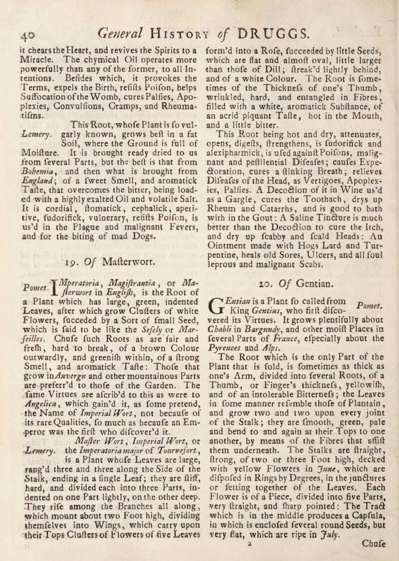 4© General History of DRUGGS, it cheats the Heart, and revives the Spirits to a Miracle. The chymical Oil operates more powerfully than any of the former, to all In¬ tentions. Befides which, it provokes the Terms, expels the Birth, refills Poifon, helps Suffocation of the Womb, cures Palfies, Apo¬ plexies, Gonvulfions, Cramps, and Rheuma- dfms, This Root, whofe Plant is fo vul- Lemery. garly known, grows beft in a fat Soil, where the Ground is full of Moifture. It is brought ready dried to us from feveral Parts, but the bed is that from Bohemia, and then what is brought from England; of a fweet Smell, and aromatick Tafte, that overcomes the bitter, being load¬ ed with a highly exalted Oil and volatile Salt. It is cordial, ftomatick, cephalick, aperi¬ tive, fudorifick, vulnerary, refifts Poifon, is us’d in the Plague and malignant Fevers, and for the biting of mad Dogs. ip. Of Mafterwortv p T Mperatoria, Magi fir anti a , or Ma- me . jierwort jn Englijh, is the Root of a Plant which has large, green, indented Leaves, after which grow Cluders of white Flowers, fucceded by a Sort of fmall Seed, which is faid to be like the Sefely or Mar- fellies. Chufe fuch Roots as are fair and frefti, hard to break, of a brown Colour outwardly, and greenifh within, of a ftrong Smell, and aromatick Tafte: Thofe that grow inAuvergn and other mountainous Parts are preferr’d to thofe of the Garden. The fame Virtues are afcrib’d to this as were to Angelica, which gain’d it, as fome pretend, the Name of Imperial Wort, not becaufe of its rare Qualities, fo much as becaufe an Em¬ peror was the firft who difcover’d it. Mafler Wort, Imperial Wort, or L emery. the Imperatoria major of Tounpefort, is a Plant whofe Leaves are large, rang’d three and three along the Side of the Stalk, ending in a fingle Leaf; they are ftifF, hard, and divided each into three Parts, in¬ dented on one Part lightly, on the other deep. They rife among the Branches all along, which mount about two Foot high, dividing themfelves into Wings., which carry upon jtheir Tops Clufiers of Flowers of five Leaves form’d into a Rofe, fucceeded by little Seeds,, which are flat and almoft oval, little larger ihan thofe of Dill; ftreak’d lightly behind, and of a white Colour. The Root is fome- times of the Thicknefs of one’s Thumb, wrinkled, hard, and entangled in Fibres, filled with a white, aromatick Subfiance, of an acrid piquant Tafte, hot in the Mouth, and a little bitter. This Root being hot and dry, attenuates, opens, digefts, (Lengthens, is fudorifick and alexipharmick, is ufed againft Poifons, malig¬ nant and peftslential Difeafes; caufes Expe¬ ctoration, cures a (linking Breath; relieves Difeafes of the Head, as Vertigoes, Apoplex¬ ies, Palfies. A Deco&ion of it in Wine us’d as a Gargle, cures the Toothach, drys up Rheum and Catarrhs, and is good to bath with in the Gout : A Saline Tin&ure is much better than the Decodlion to cure the Itch, and dry up fcabby and fcald Heads : An Ointment made with Hogs Lard and Tur¬ pentine, heals old Sores, Ulcers, and all foul leprous and malignant Scabs. zo. Of Gentian. GEntian is a Plant fo called from p King Gentius, who firfi difco- vered its Virtues. It grows plentifully about Chabli in Bargundy, and other moifi Places in feveral Parts of France, efpecially about the Pyrenees and Alps. The Root which is the only Part of the Plant that is fold, is fometimes as thick as one’s Arm, divided into feveral Roots, of a Thumb, or Finger’s thicknefs, yellowifh, and of an intolerable Bitternefs; the Leaves in fome manner refemble thofe of Plantain, and grow two and two upon every joint of the Stalk; they are fmooth, green, pale and bend to and again at their Tops to one another, by means of the Fibres that afiift them underneath. The Stalks are ftraight, ftrong, of two or three Foot high, decked with yellow Flowers in June, which are difpofed in Rings by Degrees, in thejun&ures or fetting together of the Leaves. Each Flower is of a Piece, divided into five Parts, very ftraight, and (harp pointed: The Trad which is in the middle produces a Capfula, in which is enclofed feveral round Seeds, but very flat, which are ripe in July. 2 Chufe