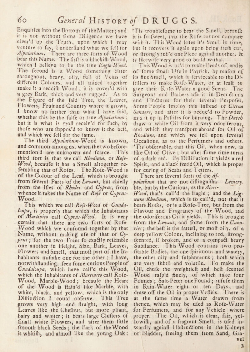 Enquiries into the Bottom of the Matter; and it is nor without tome Diligence we have clear’d up the Truth, upon which I may venture to fay, I under (land what we fell for Afpalathum, There are three forts of Wood bear thisName. Thefirfl is a bîackifh Wood, which I believe to be the true Eagle-W'ood. The fécond is a Wood fomething bitter throughout, heavy, oily, full of Veins of different Colours, and all mixed together make it a reddifh Wood ; it is cover’d with a grey Bark, thick and very rugged. As to the Figure of the fard Tree, the Leaves, Flowers, Fruit and Country where it grows, I know no farther than what I have faid, whether this be the falfe or true Afpalathum ; but it is what is mod receiv’d for fuch, by thofe who are fuppos’d to know it the bed, and which we fell for the fame. The third Afpalathum-Wood is known, and common among us, when the two before¬ mention d are unknown and fcarce. This third fort is that we call Rhodium, or Rofe- Wood, becaufe it has a Smell altogether re- fembling that of Rofes. The Rofe-Wood is of the Colour of the Leaf, which is brought from feveral Parts of the Levant, but chiefly from the Ides of Rhodes and Cyprus, from whence it takes the Name of Rofe or Cyprus- Wood. This which we call Rofe-H7ood of Guada- loupa, is properly that which the Inhabitants of Martinico call Cyprus-id7ood. It is very certain that there are two forts of Rofe- Wood which we confound together by that Name, without making ufe of that of Cy¬ prus ; for the two Trees fo exa&ly refemble one another in Height, Size, Bark, Leaves, Flowers and Smell, that mod part of the In¬ habitants midake one for the other : I have, notwithdanding, feen fome curious People of Guadaloupa, which have call’d this Wood, which the Inhabitants of Martinico call Rofe- Wood, Marble-Wood ; becaufe the Heart of the Wood is ffain’d like Marble, with white, black, and yellow, which is the only Didin&ion I could obferve. This Tree grows very high and draig.hr, with long Leaves like the Chefnur, but more pliant, hairy and whiter ; it bears large Cluders of fmall white Flowers, and afrer them little fmooth black Seeds ; the Bark of the Wood Is whitiflig and ahnod like the young Oak ; ’Fis troublefome to bear the Smell, becaufe it is Co fweet, that the Rofe cannot compare with it. This Wood lofes it’s Smell in time, but it recovers it again upon being frefh cur, or dronglyrub’d one Piece againd another, it is likewife very good to build withal. This Wood is us’d to make Beads of, and is of fome fmall Ufe in Phyflck, by reafon of its fine Smell, which is ferviceable to the Dt- dillers to make Rofe-Water, or at lead to give their Rofe-Water a good Scent. 7Te Surgeons and Barbers ufe it in Décodions and Tindures for their feveral Purpofes. Some People implov this indead of Citron Sanders, and after it is reduc’d to Powder, mix it up in Pafliles for burning. The Dutch draw a white Oil from it very odoriferous, and which they tranfport abroad for Oil of Rhodium, and which we fell upon feveral Occafions, as to the Perfumers and others. ’Tis obfervable, that this Oil, when new, is like Oil of Olive ; but after fome time turns of a dark red. By Didillation it yields a red Spirit, and a black foetid Oil, which is proper for curing of Scabs and Tetters. There are feveral forts of the Af¬ palathum that are not didinguifha- Lemery. ble, but by the Curious, astheAloes- IVood, that’s call’d the Eagle ; and the Lig¬ num Rhodium, which is fo call’d, not that it bears Rofes, or is a Rofe-Tree, but from the Flavour and Fragtancy of the Wood, and the odoriferous Oil it yields. This is brought from the Levant, and fome from the Cana¬ ries; the bell is the fatted, or moll oily, of a deep yellow Colour, inclining to red, ftrong- feenred, if broken, and ol a compadt heavy Subllance. This Wood contains two pro¬ fitable Bodies, the one fpirituous and watery, the other oily and fulphureous ; both which are very fubtil and volatile. To make the Oil, chufe the weightiefl and beft feented Wood rafp’d finely, of which take four Pounds ; Salt-Peter one Pound ; infufe them in Rain-Water eight or ten Days, and draw off the Oil in proper Veffels. There is at the fame time a Water drawn from thence, which may be ufed as Rofe-Water for Perfumers, and for any Vehicle where proper. The Oil, which is clear, fair, y el- lowifh, and of a fragrant Smell, is ufed in¬ wardly againff Obllrudions in the Kidneys or Bladder, freeing them from Sand, Gra¬ vel