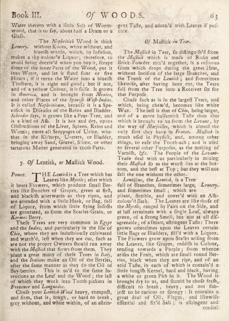 Book III. Water thereto with a little Salt of Worm¬ wood, that is to fay, about half a Dram to a Glafs. The Nephritick Wood is thick hemery. without Knots, white without, and blueifh within, which, by Infufion, makes a sky colour’d Liquor; therefore, to avoid being deceiv’d when you buy it, ferape feme of the inner Parts of the Wood, put it into Water, and let it ftand four or five Hours ; if it turns the Water into a blueifh Tincture, it is right and good; but if not, ~and of a yellow Colour, it is falfe. It grows in America, and is brought from Mexico, and other Places of the Spanijh Weft-Indies. It is called Nephriticum, becaufe it is a Spe- cifick in Difeafes of the Reins and Bladder. Schroder fays, it grows like a Pear-Tree, and is a kind of A£h. It is hot and dry, opens Qbftrudions of the Liver, Spleen, Reins and Womb; cures all Stoppages of Urine, whe¬ ther in the Kidneys, Ureters, or Bladder, bringing away Sand, Gravel, Slime, or other tartarous Matter generated in thofe Parts, » 5. Of Lentisk, or Maftick Wood. Pomet. *“T”' H E Lentisk is a Tree which has X Leaves like Myrtle \ after which it bears Flowers, which produce fmall Ber¬ ries like Bunches of Grapes, green at firft, and blackifh afterwards as they ripen, and are attended with a little Husk, or Bag, full of Liquor, from which little flying Infe&s are generated, as from the Scarlet-Grain, or Kermes Berry. Thefe Trees are very common in Egypt and the Indies, and particularly in the Ifle of Chio, where they are induftrioufly cultivated and watch’d, left when they are cut, fuch as are not the proper Owners (hould run away with the Maftick that flows from them. They plant a great many of thefe Trees in Italy, and the Italians make an Oil of the Berries, after the fame manner as they do the Oil of Bay-berries. This is us’d to the fame In¬ tentions as the Leaf and the Wood ; the laft of which they work into Tooth-pickers in Provence and Languedoc. Chufe your Lentisk Wood heavy, compact, and firm, that is, tough, or hard to break, grey without, and white within, of an aftrin- gent Tafte, and adorn’d with Leaves if pof- iible. Of Maftick in Tear, The Maftick in Tear, fo diftinguifh’d from the Maftick which is made of Rofin and Brick-Powder mix’d together, is a refinous Gum which drops during the great Heat, without Incifion of the large Branches, and the Trunk of the Lentisk ; and fometimes- likewife, after having been cur, the Tears fall from the Tree into a Receiver fet for that Purpofe. Chufe fuch as is in the largeft Tears, and which, being chew’d, becomes like white Wax. The beft is that of Ohio, being larger, and of a more balfamick Tafte than that which is brought to us from the Levant, by the way of Marfeilles, which is almoft the only fort they have in France. Maftick is much ufed in Phyfick, and, among other things, to eafe the Tooth-ach ; and is ufed to feveral other Purpofes, as the making of Varnifh, &c. The People of the Levant- Trade deal with us particularly in mixing their Maftick fo as the worft lies at the bot¬ tom, and the beft at Top ; but they will not fell the one without the other* Lentifcus, the Lentisk, is a Tree full of Branches, fometimes large, Lemery and fometimes Imall ; which are pliant, flexible, and cover’d with an Affi- colour’d Bark. The Leaves are like thofe of the Myrtle, ranged by Pairs on the Side, and at laft terminate with a fingle Leaf, always green, of a ftrong Smell, but not at all dis¬ agreeable; of afmart, aftringentTafte: There grows oftentimes upon the Leaves certain little Bags or Bladders, fill’d with a Liquor* The Flowers grow upon Stalks arifing from* the Leaves, like Grapes, reddifh in Colour^ tending towards a Purple ; from whence arifes the Fruit, which are fmall round Bet> ries, black when they are ripe, and of an acid Tafte, in each of which is contain’d a- little longiflh Kernel, hard and black, having, a white or green Pith in it. The Wood is* brought dry to us, and fhould be chofe frefh3, difficult to break, heavy, and not fub- je£t to be carious or fpongy : It contains a* great deal of Oil, Flegm, and likewife dTential and fix’d Salt ; is aftringent and