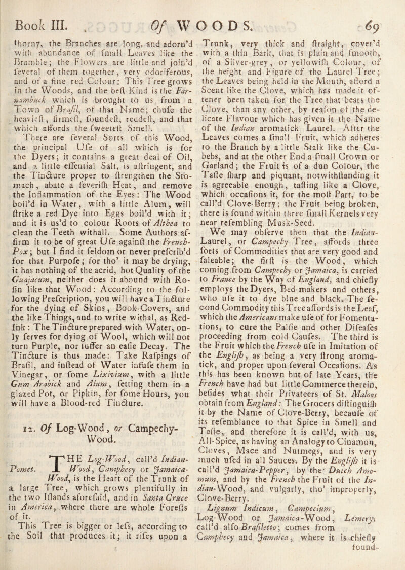 Book III, . Of W thorny, the Branches are long, and adorn’d with abundance of fmall Leaves like the Bramble; the Rowers are little and join’d feveral of them together, very odoriferous, and of a fine red Colour: This Free grows in the Woods, and the befl-Kind is the Far- nambuck which is brought to us from a Town of Brafil, of that Name; chufe the heavieft, firmed, founded, redded, and that which affords the fweeted Smell. There are feveral Sorts of this Wood, the principal Ufe of all which is for the Dyers; it contains a great deal of Oil, and a little elfemial Salt, is adringent, and the Tincture proper to drengthen the Sto¬ mach, abate a feverifh Heat, and remove the Inflammation of the Eyes : The Wood boil’d in Water, with a little Alum, will llrike a red Dye into Eggs boil’d with it; and it is us’d to colour Roots of Althea to clean the Teeth wit hall. Some Authors af¬ firm it to be of great Ufe againft the French- Pox ; but I find it feldom or never preferib’d for that Purpofe; for tho’ it may be drying, it has nothing of the acrid, hot Quality of the Guajacum, neither does it abound with Ro- fin like that Wood: According to the fol¬ lowing Prefcription, you will have a 7 iri£hue for the dying of Skins, Book-Covers, and the like Things, and to write withal, as Red- Ink : The Tindture prepared with Water, on¬ ly ferves for dying of Wool, which will not turn Purple, nor fuffer an eafie Decay. The Tin&ure is thus made: Take Rafpings of Brafil, and indead of Water infufe them in Vinegar, or fome Lixivium, with a little Gum Arabick and Alum, fetting them in a glazed Pot, or Pipkin, for fome Hours, you will have a Blood-rtd Tincture. 12. Of Log-Wood, or Campechy- Wood. THE Log-Wood, call’d lndian- 14ood, Camphecy or Jamaica- Wood, is the Heart of the Trunk of a. large Tree, which grows plentifully in the two Iflands aforefaid, and in Santa Cruce in America, where there are whole Forefts of it. This Tree is bigger or lefs, according to the Soil that produces it; it riles upon a o o D S. 6<.) Trunk, very thick and flraight, cover’d with a thin Bark, that is plain and fmooth, of a Silver-grey, or yellowilh Colour, of the height and Figure of the Laurel Tree; the Leaves being held in the Mouth, afford a Scent like the Clove, which has made it of- tener been taken for the Tree that bears the Clove, than any other, by reafon of the de¬ licate Flavour which has given it the Name of the Indian aromatick Laurel. After the Leaves comes a fmall Fruit, which adheres to the Branch by a little Stalk like the Cu- bebs, and at the other End a fmall Crown or Garland ; the Fruit is of a dun Colour, the Tafle Iharp and piquant, notwithffandsng it is agreeable enough, tailing like -a Clove, which occafions it, for the moll Part, to be call’d Clove-Berry: the Fruit being broken, there is found within three fmall Kernels very near refembling Musk-Seed. We may obferve then that the Indian- Laurel, or Campechy Tree, affords three forts of Commodities that are very good and faleable; the firft is the Wood, which coining from Campechy or Jamaica, is carried to France by the Way of England, and chiefly employs the Dyers, Bed-makers and others, who ufe it to dye blue and black» The fé¬ cond Commodity this Tree affords is the Leaf, which the Americans make ufe of for Fomenta¬ tions, to cure the Pallie and other Difeafes proceeding from cold Caufes. The third is the Fruit which tht French ufe in Imitation of the EngUJh, as being a very llrong aroma- tick, and proper upon feveral Occafions. As this has been known but of late Years, the French have had but little Commerce therein, befides what their Privateers of St. Maloes obtain from England: The Grocers diff inguifli it by the Name of Clove-Berry, becaufe of its refemblance to that Spice in Smell and Ta fie, and therefore it is call’d, with us, All-Spice, as having an Analogy to Cinamon, Cloves, Mace and Nutmegs, and is very much ufed in all Sauces. By the EngUJh it is call’d Jamaica-Pepper, by the- Dutch Amo- mum, and by the French the Fruit of the In* djan-SSfooà, and vulgarly, tho’ improperly, Clove-Berry. Lignum Indicum, Gampecium, Log-Wood or Jamaica-Wood, Lemery\ call’d alfo Brajiletto; comes from Camphecy and Jamaica, where it is chiefly found-