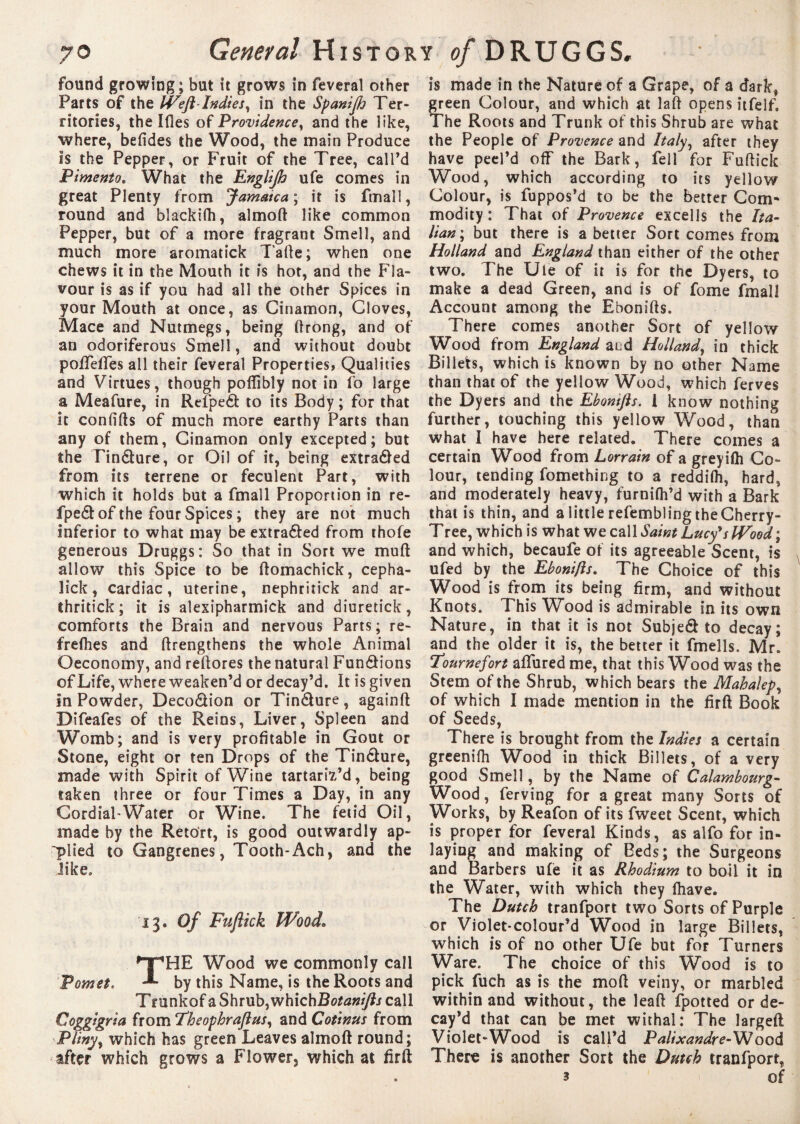 found growing; but it grows in feveral other Parts of the Weft-Indies ^ in the Spanijh Ter¬ ritories, the Ifles of Providence, and the like, where, befides the Wood, the main Produce Is the Pepper, or Fruit of the Tree, call’d Pimento. What the Englijh ufe comes in great Plenty from Jamatca\ it is fmall, round and blackifh, almoft like common Pepper, but of a more fragrant Smell, and much more aromatick Tafte ; when one chews it in the Mouth it is hot, and the Fla¬ vour is as if you had all the other Spices in your Mouth at once, as Cinamon, Cloves, Mace and Nutmegs, being ftrong, and of an odoriferous Smell, and without doubt pofTeffes all their feveral Properties, Qualities and Virtues, though poffibly not in fo large a Meafure, in Refpeét to its Body ; for that It con (ids of much more earthy Parts than any of them, Cinamon only excepted; but the Tin&ure, or Oil of it, being extraôed from its terrene or feculent Part, with which it holds but a fmall Proportion in re- fpedl: of the four Spices ; they are not much inferior to what may be extra&ed from thofe generous Druggs: So that in Sort we muft allow this Spice to be ftomachick, cepha- îick, cardiac, uterine, nephritick and ar- thritick ; it is alexipharmick and diuretick, comforts the Brain and nervous Parts ; re- frefhes and (Lengthens the whole Animal Oeconomy, and restores the natural FundHons of Life, where weaken’d or decay’d. It is given in Powder, Deco&ion or Tindure, againft Difeafes of the Reins, Liver, Spleen and Womb; and is very profitable in Gout or Stone, eight or ten Drops of the Tin&ure, made with Spirit of Wine tartariï’d, being taken three or four Times a Day, in any Cordial'Water or Wine. The fetid Oil, made by the Retort, is good outwardly ap¬ plied to Gangrenes, Tooth-Ach, and the like. •13. Of Fuflick Wood. THE Wood we commonly call by this Name, is the Roots and Trunkof a Shrub, whichB otanifts call Coggigria from ‘Theophraftus, and Cotinus from Plinyy which has green Leaves almoft round; after which grows a Flower, which at firft is made in the Nature of a Grape, of a dark, green Colour, and which at laft opens itfelf. The Roots and Trunk of this Shrub are what the People of Provence and Italy, after they have peel’d off the Bark, fell for Fuftick Wood, which according to its yellow Colour, is fuppos’d to be the better Com- modity : That of Provence excells the Ita¬ lian; but there is a better Sort comes from Holland and England than either of the other two. The Ule of it is for the Dyers, to make a dead Green, anu is of fome fmall Account among the Ebonifts. There comes another Sort of yellow Wood from England at.d Holland, in thick Billets, which is known by no other Name than that of the yellow Wood, which ferves the Dyers and the Ebontfts. 1 know nothing further, touching this yellow Wood, than what I have here related. There comes a certain Wood from Lorrain of a greyilh Co¬ lour, tending fomething to a reddilh, hard, and moderately heavy, furnifh’d with a Bark that is thin, and a little refembling the Cherry- Tree, which is what we call Saint Lucy's Wood \ and which, becaufe of its agreeable Scent, is ufed by the Ebonifts. The Choice of this Wood is from its being firm, and without Knots. This Wood is admirable in its own Nature, in that it is not Subjed to decay; and the older it is, the better it fmells. Mr. Fournefort afliired me, that this Wood was the Stem of the Shrub, which bears the Mahalep, of which I made mention in the firft Book of Seeds, There is brought from the Indies a certain greenifh Wood in thick Billets, of a very good Smell, by the Name of Calambourg- Wood, ferving for a great many Sorts of Works, by Reafon of its fweet Scent, which is proper for feveral Kinds, as alfo for in¬ laying and making of Beds; the Surgeons and Barbers ufe it as Rhodium to boil it in the Water, with which they (have. The Dutch tranfport two Sorts of Purple or Violet-colour’d Wood in large Billets, which is of no other Ufe but for Turners Ware. The choice of this Wood is to pick fuch as is the mod veiny, or marbled within and without, the leaft fpotted or de¬ cay’d that can be met withal: The largeft Violet-Wood Is call’d Palixandre-Wood There is another Sort the Dutch tranfport, 3 of