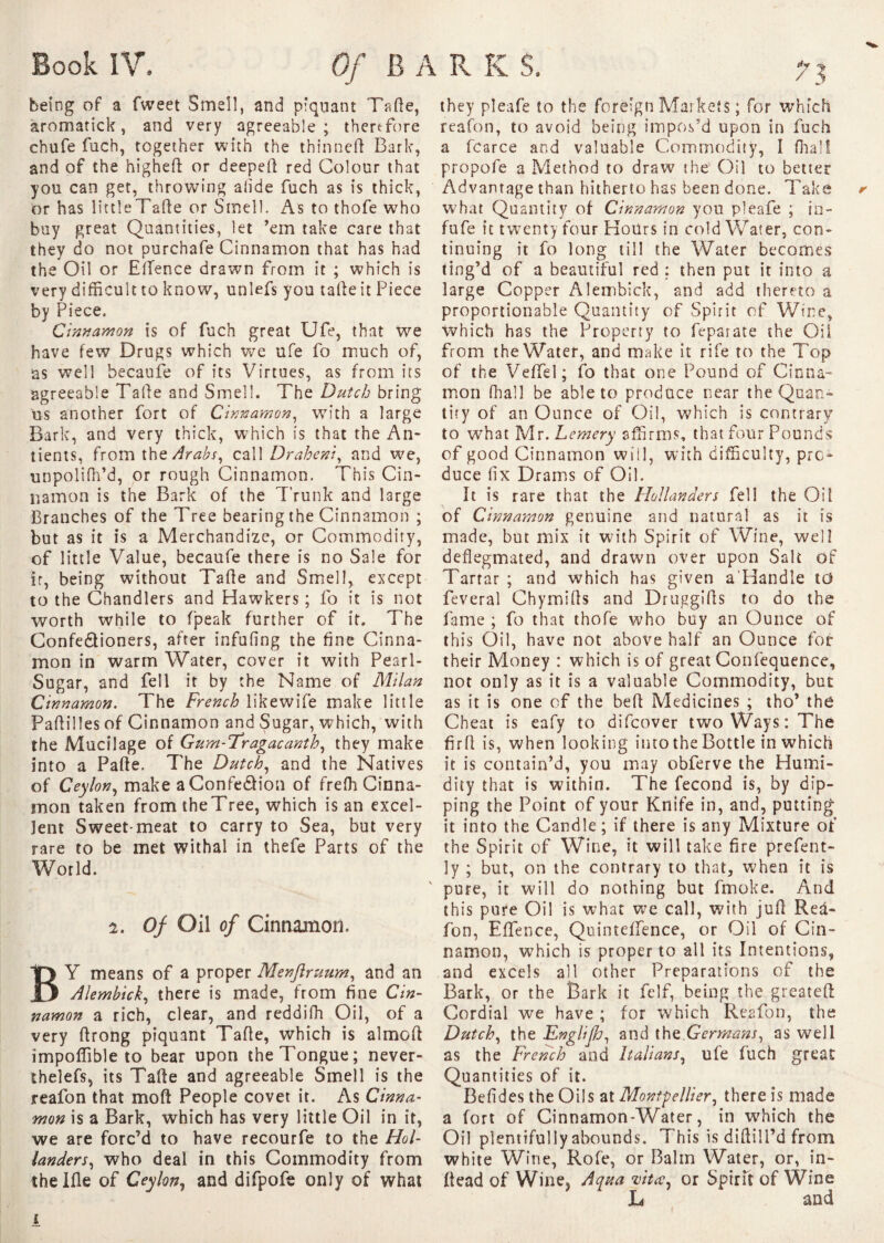 being of a fweet Smell, and piquant Tafte, àromatick, and very agreeable; therefore chufe fuch, together with the thinneft Bark, and of the highefi: or deepeft red Colour that you can get, throwing alide fuch as is thick, or has littleTafte or Smell. As to thofe who buy great Quantities, let ’em take care that they do not purchafe Cinnamon that has had the Oil or Effence drawn from it ; which is very difficult to know, unlefs you tafte it Piece by Piece, Cinnamon is of fuch great Ufe, that we have few Drugs which we ufe fo much of, as well becaufe of its Virtues, as from its agreeable Tafte and Smell. The Dutch bring us another fort of Cinnamon, with a large Bark, and very thick, which is that the An- tients, from the Arabs, call Draheni, and we, unpolifh’d, or rough Cinnamon. This Cin¬ namon is the Bark of the Trunk and large Branches of the Tree bearing the Cinnamon ; but as it is a Merchandize, or Commodity, of little Value, becaufe there is no Sale for if, being without Tafte and Smell, except to the Chandlers and Hawkers ; fo it is not worth while to (peak further of it. The Confe&ioners, after infofing the fine Cinna¬ mon in warm Water, cover it with Pearl- Sugar, and fell it by the Name of Milan Cinnamon. The French likewife make little Paftilles of Cinnamon and Sugar, which, with the Mucilage of Gum-Tragacanth, they make into a Parte. The Dutch, and the Natives of Ceylon, make aConfe&ion of freffi Cinna¬ mon taken from theTree, which is an excel¬ lent Sweet meat to carry to Sea, but very rare to be met withal in thefe Parts of the World. 2. Of Oil of Cinnamon. BY means of a proper Menjlruum, and an Alembick, there is made, from fine Cin¬ namon a rich, clear, and reddifh Oil, of a very ftrong piquant Tarte, which is almoft importable to*bear upon the Tongue; never- shelefs, its Tafte and agreeable Smell is the reafon that mort People covet it. As Cinna¬ mon is a Bark, which has very little Oil in it, we are forc’d to have recourfe to the Hol¬ landers, who deal in this Commodity from thelfle of Ceylon, and difpofe only of what i reafon, to avoid being impos’d upon in fuch a fcarce and valuable Commodity, I (hall propofe a Method to draw the Oil to better Advantage than hitherto has been done. Take what Quantity of Cinnamon you pleafe ; in- fufe it twenty four Hours in cold Water, con¬ tinuing it fo long till the Water becomes ting’d of a beautiful red : then put it into a large Copper Alembick, and add thereto a proportionable Quantity of Spirit of Wine, which has the Property to feparate the Oil from the Water, and make it rife to the Top of the Veflfel; fo that one Pound of Cinna¬ mon final 1 be able to produce near the Quan¬ tity of an Ounce of Oil, which is contrary to what Mr. Lemery affirms, that four Pounds of good Cinnamon will, with difficulty, pro¬ duce fix Drams of Oil. It is rare that the Hollanders fell the Oil of Cinnamon genuine and natural as it is made, but mix it with Spirit of Wine, well deflegmated, and drawn over upon Salt of Tartar ; and which has given a Handle to feveral Chymifts and Druggirts to do the fame ; fo that thofe who buy an Ounce of this Oil, have not above half an Ounce for their Money : which is of great Confequence, not only as it is a valuable Commodity, but as it is one of the heft Medicines ; tho’ the Cheat is eafy to difeover two Ways: The firft is, when looking into the Bottle in which it is contain’d, you may obferve the Humi¬ dity that is within. The fécond is, by dip¬ ping the Point of your Knife in, and, putting it into the Candle; if there is any Mixture of the Spirit of Wine, it will take fire prefent- ly ; but, on the contrary to that, when it is ' pure, it will do nothing but fmoke. And this pure Oil is what we call, with juft Red- fon, EfiTence, Quintelfence, or Oil of Cin¬ namon, which is proper to all its Intentions, and excels all other Preparations of the Bark, or the Bark it felf, being the greateft Cordial we have ; for which Reafon, the Dutch, the Englijh, and {he Germans, as well as the French and Italians, ufe fuch great: Quantities of it. Befides the Oils at Montpellier, there is made a fort of Cinnamon-Water, in which the Oil plentifully abounds. This is diflilI’d from white Wine, Rofe, or Balm Water, or, in- ftead of Wine3 Aqua Ht ce, or Spirit of Wine L and they pleafe to the foreign Markets ; for which